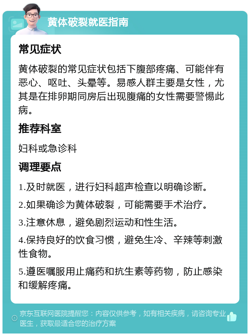 黄体破裂就医指南 常见症状 黄体破裂的常见症状包括下腹部疼痛、可能伴有恶心、呕吐、头晕等。易感人群主要是女性，尤其是在排卵期同房后出现腹痛的女性需要警惕此病。 推荐科室 妇科或急诊科 调理要点 1.及时就医，进行妇科超声检查以明确诊断。 2.如果确诊为黄体破裂，可能需要手术治疗。 3.注意休息，避免剧烈运动和性生活。 4.保持良好的饮食习惯，避免生冷、辛辣等刺激性食物。 5.遵医嘱服用止痛药和抗生素等药物，防止感染和缓解疼痛。