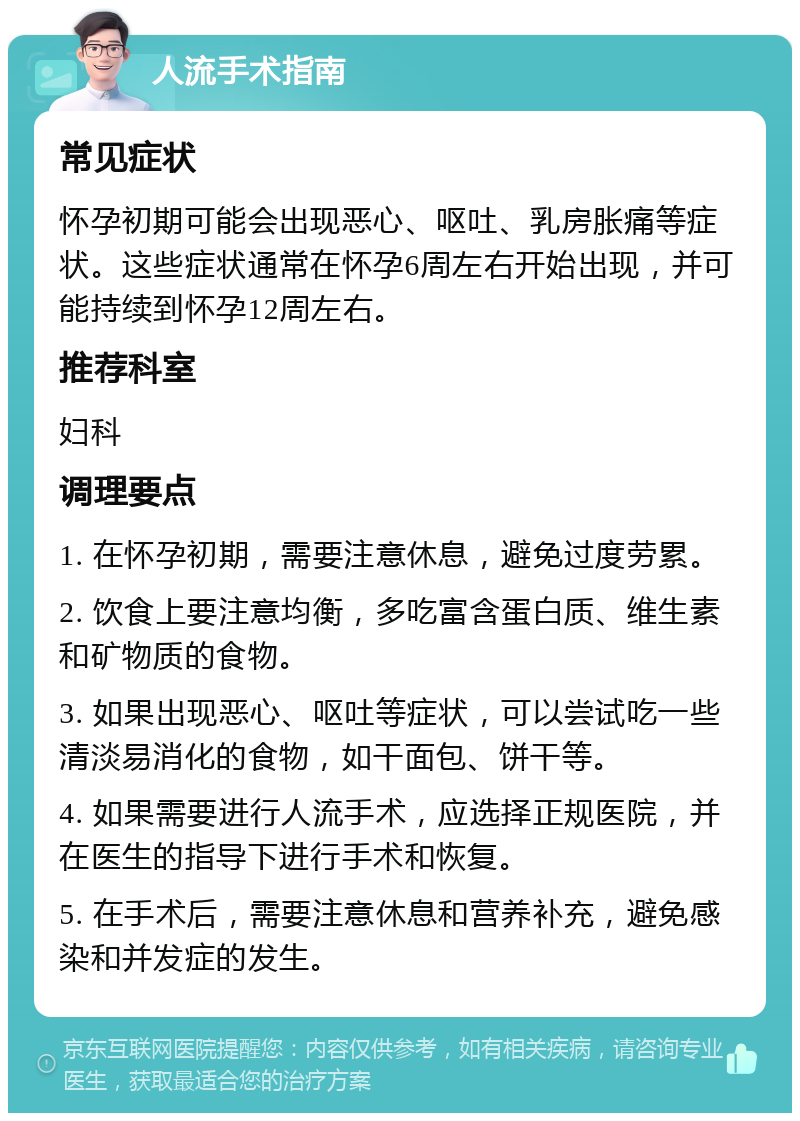 人流手术指南 常见症状 怀孕初期可能会出现恶心、呕吐、乳房胀痛等症状。这些症状通常在怀孕6周左右开始出现，并可能持续到怀孕12周左右。 推荐科室 妇科 调理要点 1. 在怀孕初期，需要注意休息，避免过度劳累。 2. 饮食上要注意均衡，多吃富含蛋白质、维生素和矿物质的食物。 3. 如果出现恶心、呕吐等症状，可以尝试吃一些清淡易消化的食物，如干面包、饼干等。 4. 如果需要进行人流手术，应选择正规医院，并在医生的指导下进行手术和恢复。 5. 在手术后，需要注意休息和营养补充，避免感染和并发症的发生。