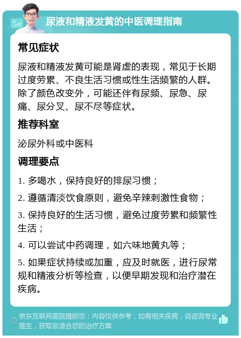 尿液和精液发黄的中医调理指南 常见症状 尿液和精液发黄可能是肾虚的表现，常见于长期过度劳累、不良生活习惯或性生活频繁的人群。除了颜色改变外，可能还伴有尿频、尿急、尿痛、尿分叉、尿不尽等症状。 推荐科室 泌尿外科或中医科 调理要点 1. 多喝水，保持良好的排尿习惯； 2. 遵循清淡饮食原则，避免辛辣刺激性食物； 3. 保持良好的生活习惯，避免过度劳累和频繁性生活； 4. 可以尝试中药调理，如六味地黄丸等； 5. 如果症状持续或加重，应及时就医，进行尿常规和精液分析等检查，以便早期发现和治疗潜在疾病。