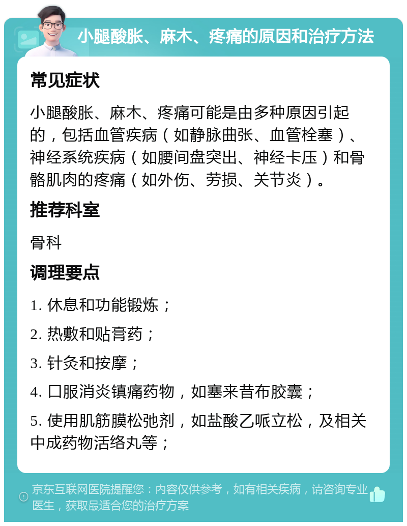 小腿酸胀、麻木、疼痛的原因和治疗方法 常见症状 小腿酸胀、麻木、疼痛可能是由多种原因引起的，包括血管疾病（如静脉曲张、血管栓塞）、神经系统疾病（如腰间盘突出、神经卡压）和骨骼肌肉的疼痛（如外伤、劳损、关节炎）。 推荐科室 骨科 调理要点 1. 休息和功能锻炼； 2. 热敷和贴膏药； 3. 针灸和按摩； 4. 口服消炎镇痛药物，如塞来昔布胶囊； 5. 使用肌筋膜松弛剂，如盐酸乙哌立松，及相关中成药物活络丸等；