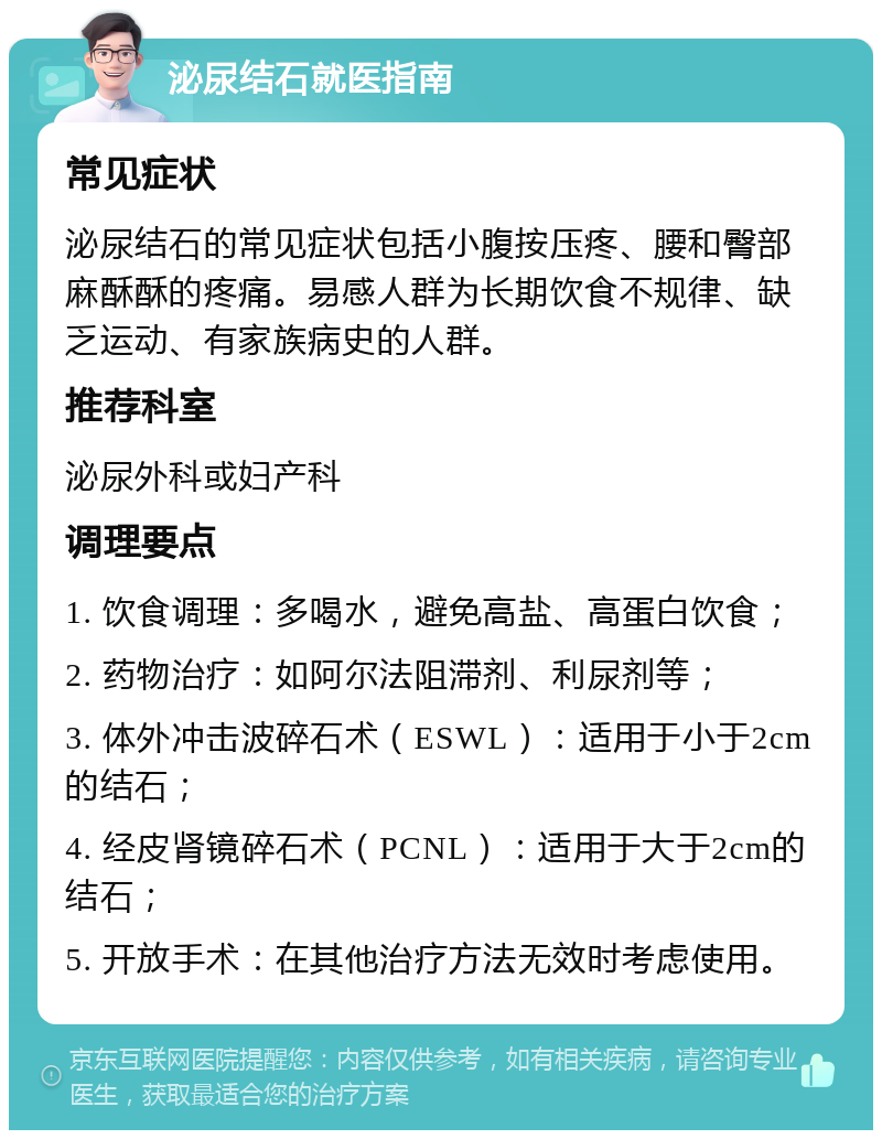 泌尿结石就医指南 常见症状 泌尿结石的常见症状包括小腹按压疼、腰和臀部麻酥酥的疼痛。易感人群为长期饮食不规律、缺乏运动、有家族病史的人群。 推荐科室 泌尿外科或妇产科 调理要点 1. 饮食调理：多喝水，避免高盐、高蛋白饮食； 2. 药物治疗：如阿尔法阻滞剂、利尿剂等； 3. 体外冲击波碎石术（ESWL）：适用于小于2cm的结石； 4. 经皮肾镜碎石术（PCNL）：适用于大于2cm的结石； 5. 开放手术：在其他治疗方法无效时考虑使用。