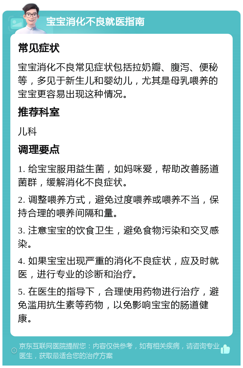 宝宝消化不良就医指南 常见症状 宝宝消化不良常见症状包括拉奶瓣、腹泻、便秘等，多见于新生儿和婴幼儿，尤其是母乳喂养的宝宝更容易出现这种情况。 推荐科室 儿科 调理要点 1. 给宝宝服用益生菌，如妈咪爱，帮助改善肠道菌群，缓解消化不良症状。 2. 调整喂养方式，避免过度喂养或喂养不当，保持合理的喂养间隔和量。 3. 注意宝宝的饮食卫生，避免食物污染和交叉感染。 4. 如果宝宝出现严重的消化不良症状，应及时就医，进行专业的诊断和治疗。 5. 在医生的指导下，合理使用药物进行治疗，避免滥用抗生素等药物，以免影响宝宝的肠道健康。