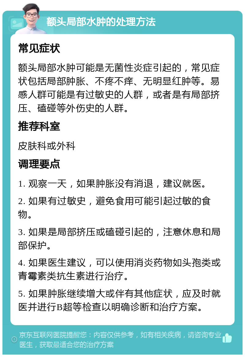 额头局部水肿的处理方法 常见症状 额头局部水肿可能是无菌性炎症引起的，常见症状包括局部肿胀、不疼不痒、无明显红肿等。易感人群可能是有过敏史的人群，或者是有局部挤压、磕碰等外伤史的人群。 推荐科室 皮肤科或外科 调理要点 1. 观察一天，如果肿胀没有消退，建议就医。 2. 如果有过敏史，避免食用可能引起过敏的食物。 3. 如果是局部挤压或磕碰引起的，注意休息和局部保护。 4. 如果医生建议，可以使用消炎药物如头孢类或青霉素类抗生素进行治疗。 5. 如果肿胀继续增大或伴有其他症状，应及时就医并进行B超等检查以明确诊断和治疗方案。