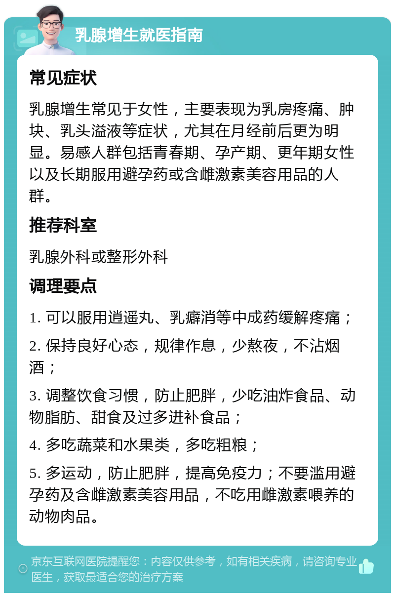 乳腺增生就医指南 常见症状 乳腺增生常见于女性，主要表现为乳房疼痛、肿块、乳头溢液等症状，尤其在月经前后更为明显。易感人群包括青春期、孕产期、更年期女性以及长期服用避孕药或含雌激素美容用品的人群。 推荐科室 乳腺外科或整形外科 调理要点 1. 可以服用逍遥丸、乳癖消等中成药缓解疼痛； 2. 保持良好心态，规律作息，少熬夜，不沾烟酒； 3. 调整饮食习惯，防止肥胖，少吃油炸食品、动物脂肪、甜食及过多进补食品； 4. 多吃蔬菜和水果类，多吃粗粮； 5. 多运动，防止肥胖，提高免疫力；不要滥用避孕药及含雌激素美容用品，不吃用雌激素喂养的动物肉品。