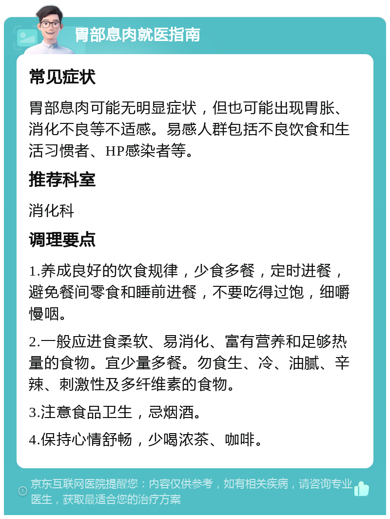 胃部息肉就医指南 常见症状 胃部息肉可能无明显症状，但也可能出现胃胀、消化不良等不适感。易感人群包括不良饮食和生活习惯者、HP感染者等。 推荐科室 消化科 调理要点 1.养成良好的饮食规律，少食多餐，定时进餐，避免餐间零食和睡前进餐，不要吃得过饱，细嚼慢咽。 2.一般应进食柔软、易消化、富有营养和足够热量的食物。宜少量多餐。勿食生、冷、油腻、辛辣、刺激性及多纤维素的食物。 3.注意食品卫生，忌烟酒。 4.保持心情舒畅，少喝浓茶、咖啡。