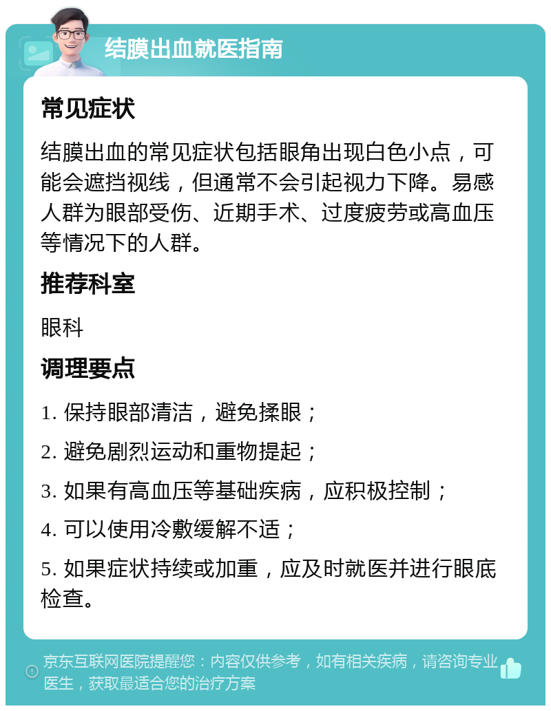 结膜出血就医指南 常见症状 结膜出血的常见症状包括眼角出现白色小点，可能会遮挡视线，但通常不会引起视力下降。易感人群为眼部受伤、近期手术、过度疲劳或高血压等情况下的人群。 推荐科室 眼科 调理要点 1. 保持眼部清洁，避免揉眼； 2. 避免剧烈运动和重物提起； 3. 如果有高血压等基础疾病，应积极控制； 4. 可以使用冷敷缓解不适； 5. 如果症状持续或加重，应及时就医并进行眼底检查。