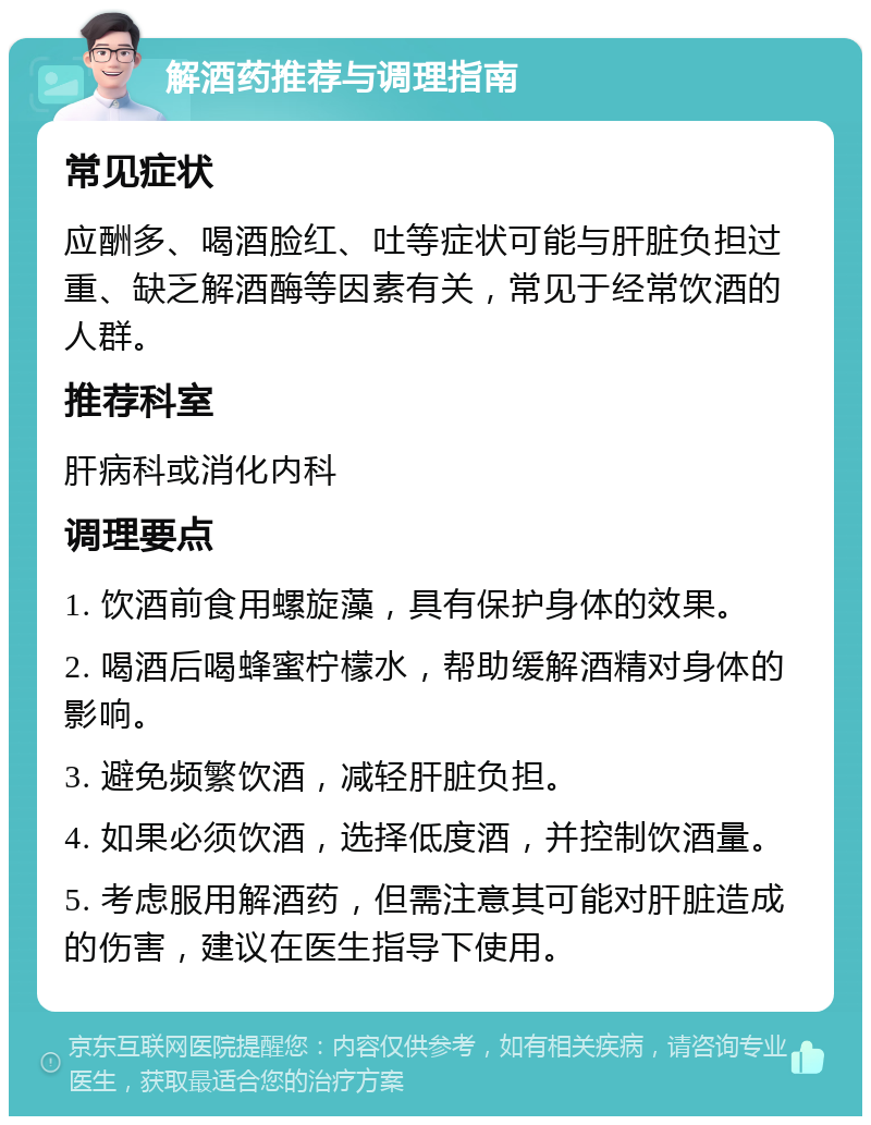 解酒药推荐与调理指南 常见症状 应酬多、喝酒脸红、吐等症状可能与肝脏负担过重、缺乏解酒酶等因素有关，常见于经常饮酒的人群。 推荐科室 肝病科或消化内科 调理要点 1. 饮酒前食用螺旋藻，具有保护身体的效果。 2. 喝酒后喝蜂蜜柠檬水，帮助缓解酒精对身体的影响。 3. 避免频繁饮酒，减轻肝脏负担。 4. 如果必须饮酒，选择低度酒，并控制饮酒量。 5. 考虑服用解酒药，但需注意其可能对肝脏造成的伤害，建议在医生指导下使用。