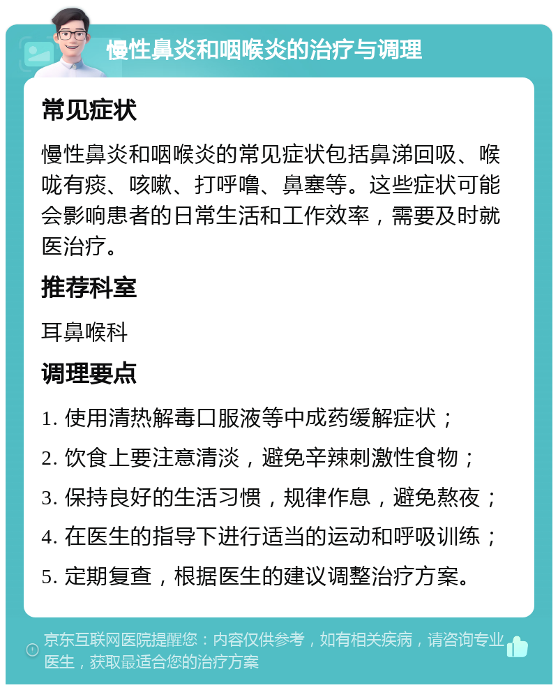 慢性鼻炎和咽喉炎的治疗与调理 常见症状 慢性鼻炎和咽喉炎的常见症状包括鼻涕回吸、喉咙有痰、咳嗽、打呼噜、鼻塞等。这些症状可能会影响患者的日常生活和工作效率，需要及时就医治疗。 推荐科室 耳鼻喉科 调理要点 1. 使用清热解毒口服液等中成药缓解症状； 2. 饮食上要注意清淡，避免辛辣刺激性食物； 3. 保持良好的生活习惯，规律作息，避免熬夜； 4. 在医生的指导下进行适当的运动和呼吸训练； 5. 定期复查，根据医生的建议调整治疗方案。