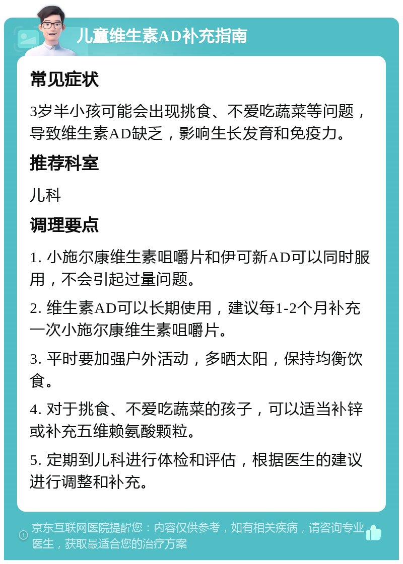 儿童维生素AD补充指南 常见症状 3岁半小孩可能会出现挑食、不爱吃蔬菜等问题，导致维生素AD缺乏，影响生长发育和免疫力。 推荐科室 儿科 调理要点 1. 小施尔康维生素咀嚼片和伊可新AD可以同时服用，不会引起过量问题。 2. 维生素AD可以长期使用，建议每1-2个月补充一次小施尔康维生素咀嚼片。 3. 平时要加强户外活动，多晒太阳，保持均衡饮食。 4. 对于挑食、不爱吃蔬菜的孩子，可以适当补锌或补充五维赖氨酸颗粒。 5. 定期到儿科进行体检和评估，根据医生的建议进行调整和补充。