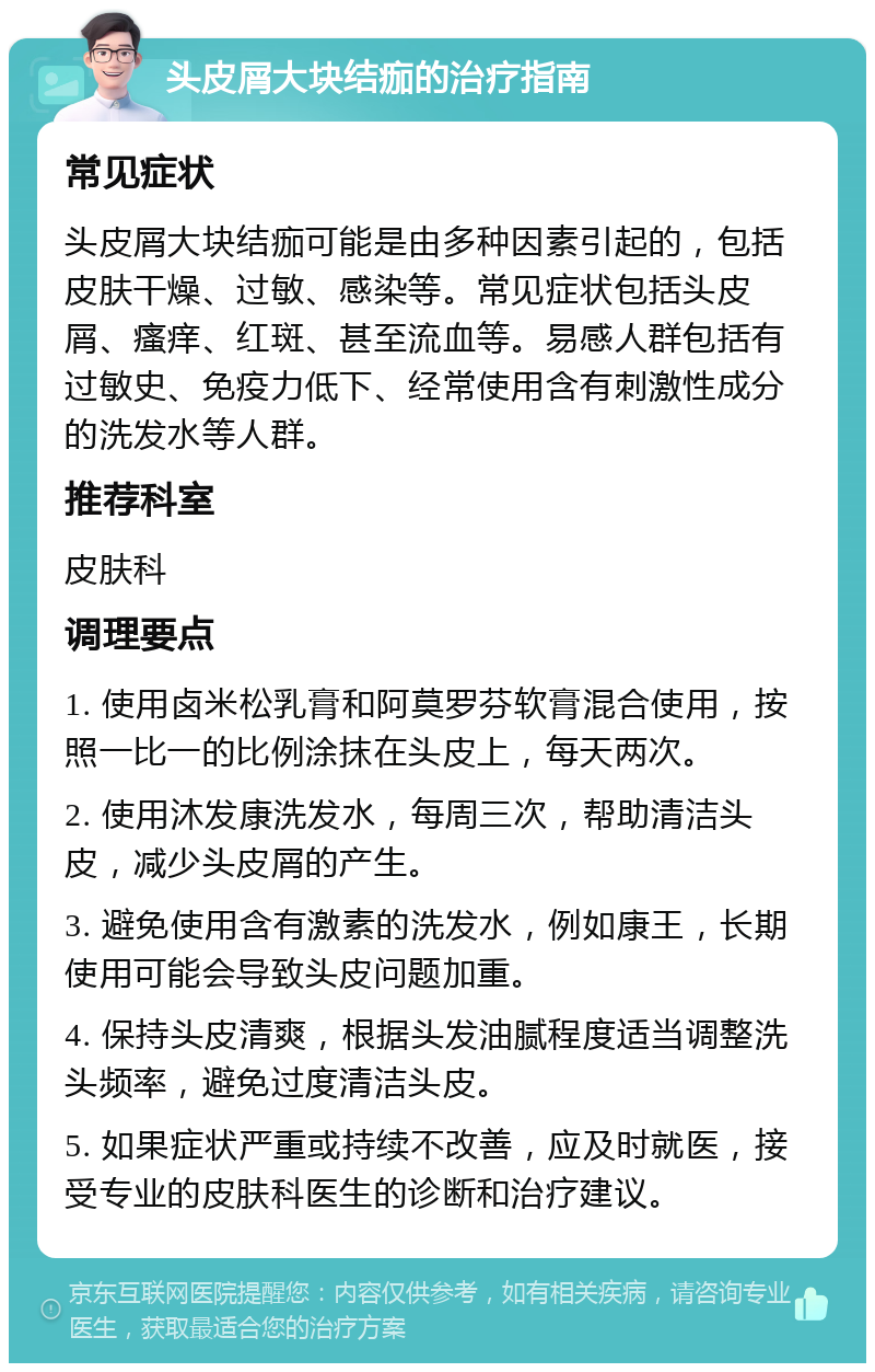 头皮屑大块结痂的治疗指南 常见症状 头皮屑大块结痂可能是由多种因素引起的，包括皮肤干燥、过敏、感染等。常见症状包括头皮屑、瘙痒、红斑、甚至流血等。易感人群包括有过敏史、免疫力低下、经常使用含有刺激性成分的洗发水等人群。 推荐科室 皮肤科 调理要点 1. 使用卤米松乳膏和阿莫罗芬软膏混合使用，按照一比一的比例涂抹在头皮上，每天两次。 2. 使用沐发康洗发水，每周三次，帮助清洁头皮，减少头皮屑的产生。 3. 避免使用含有激素的洗发水，例如康王，长期使用可能会导致头皮问题加重。 4. 保持头皮清爽，根据头发油腻程度适当调整洗头频率，避免过度清洁头皮。 5. 如果症状严重或持续不改善，应及时就医，接受专业的皮肤科医生的诊断和治疗建议。