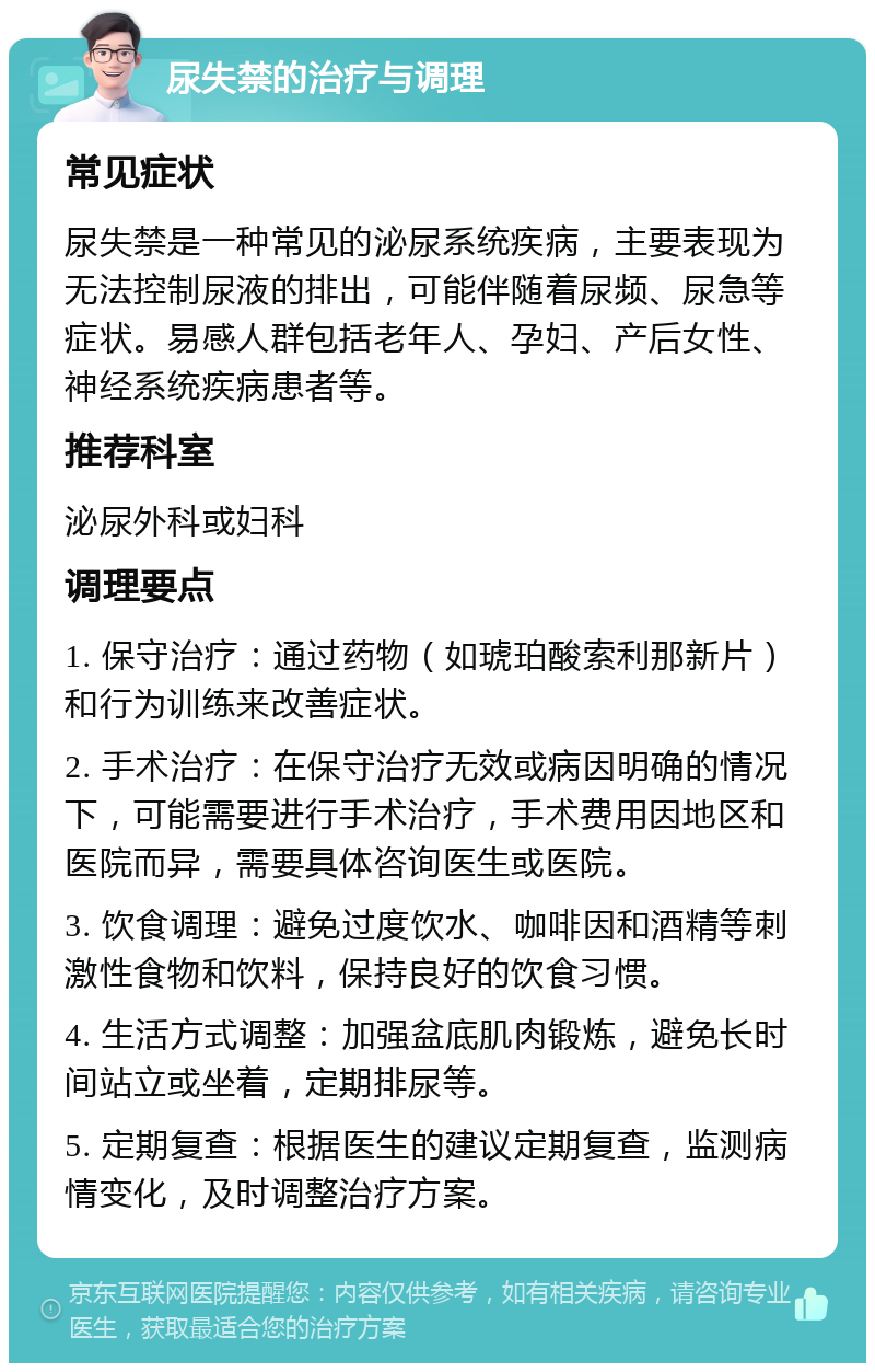 尿失禁的治疗与调理 常见症状 尿失禁是一种常见的泌尿系统疾病，主要表现为无法控制尿液的排出，可能伴随着尿频、尿急等症状。易感人群包括老年人、孕妇、产后女性、神经系统疾病患者等。 推荐科室 泌尿外科或妇科 调理要点 1. 保守治疗：通过药物（如琥珀酸索利那新片）和行为训练来改善症状。 2. 手术治疗：在保守治疗无效或病因明确的情况下，可能需要进行手术治疗，手术费用因地区和医院而异，需要具体咨询医生或医院。 3. 饮食调理：避免过度饮水、咖啡因和酒精等刺激性食物和饮料，保持良好的饮食习惯。 4. 生活方式调整：加强盆底肌肉锻炼，避免长时间站立或坐着，定期排尿等。 5. 定期复查：根据医生的建议定期复查，监测病情变化，及时调整治疗方案。