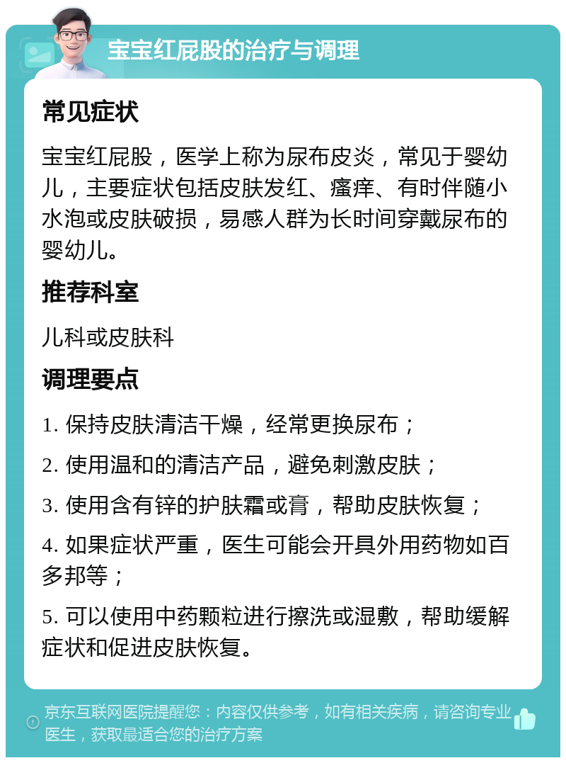 宝宝红屁股的治疗与调理 常见症状 宝宝红屁股，医学上称为尿布皮炎，常见于婴幼儿，主要症状包括皮肤发红、瘙痒、有时伴随小水泡或皮肤破损，易感人群为长时间穿戴尿布的婴幼儿。 推荐科室 儿科或皮肤科 调理要点 1. 保持皮肤清洁干燥，经常更换尿布； 2. 使用温和的清洁产品，避免刺激皮肤； 3. 使用含有锌的护肤霜或膏，帮助皮肤恢复； 4. 如果症状严重，医生可能会开具外用药物如百多邦等； 5. 可以使用中药颗粒进行擦洗或湿敷，帮助缓解症状和促进皮肤恢复。