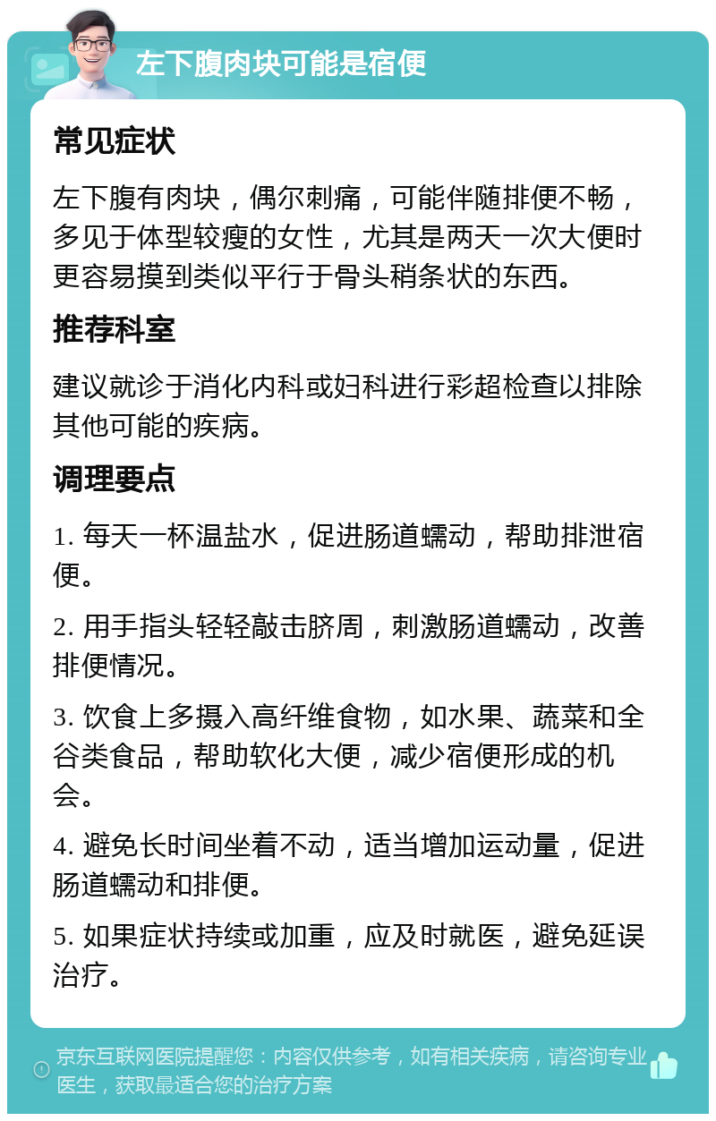 左下腹肉块可能是宿便 常见症状 左下腹有肉块，偶尔刺痛，可能伴随排便不畅，多见于体型较瘦的女性，尤其是两天一次大便时更容易摸到类似平行于骨头稍条状的东西。 推荐科室 建议就诊于消化内科或妇科进行彩超检查以排除其他可能的疾病。 调理要点 1. 每天一杯温盐水，促进肠道蠕动，帮助排泄宿便。 2. 用手指头轻轻敲击脐周，刺激肠道蠕动，改善排便情况。 3. 饮食上多摄入高纤维食物，如水果、蔬菜和全谷类食品，帮助软化大便，减少宿便形成的机会。 4. 避免长时间坐着不动，适当增加运动量，促进肠道蠕动和排便。 5. 如果症状持续或加重，应及时就医，避免延误治疗。