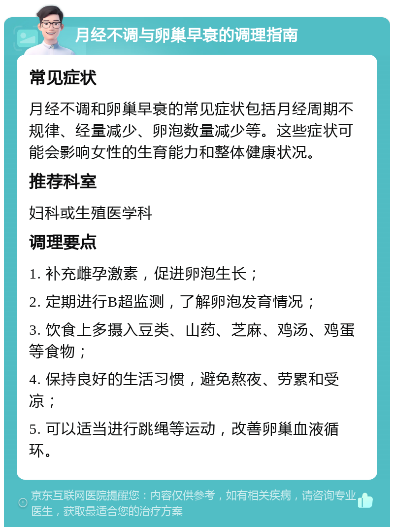 月经不调与卵巢早衰的调理指南 常见症状 月经不调和卵巢早衰的常见症状包括月经周期不规律、经量减少、卵泡数量减少等。这些症状可能会影响女性的生育能力和整体健康状况。 推荐科室 妇科或生殖医学科 调理要点 1. 补充雌孕激素，促进卵泡生长； 2. 定期进行B超监测，了解卵泡发育情况； 3. 饮食上多摄入豆类、山药、芝麻、鸡汤、鸡蛋等食物； 4. 保持良好的生活习惯，避免熬夜、劳累和受凉； 5. 可以适当进行跳绳等运动，改善卵巢血液循环。