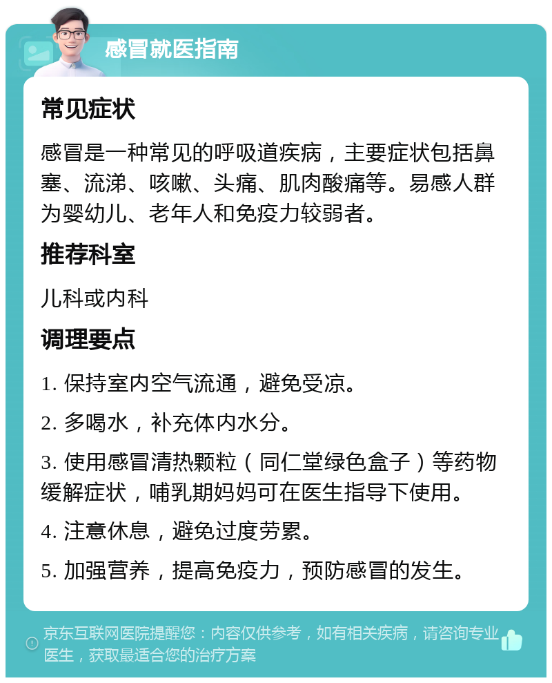 感冒就医指南 常见症状 感冒是一种常见的呼吸道疾病，主要症状包括鼻塞、流涕、咳嗽、头痛、肌肉酸痛等。易感人群为婴幼儿、老年人和免疫力较弱者。 推荐科室 儿科或内科 调理要点 1. 保持室内空气流通，避免受凉。 2. 多喝水，补充体内水分。 3. 使用感冒清热颗粒（同仁堂绿色盒子）等药物缓解症状，哺乳期妈妈可在医生指导下使用。 4. 注意休息，避免过度劳累。 5. 加强营养，提高免疫力，预防感冒的发生。