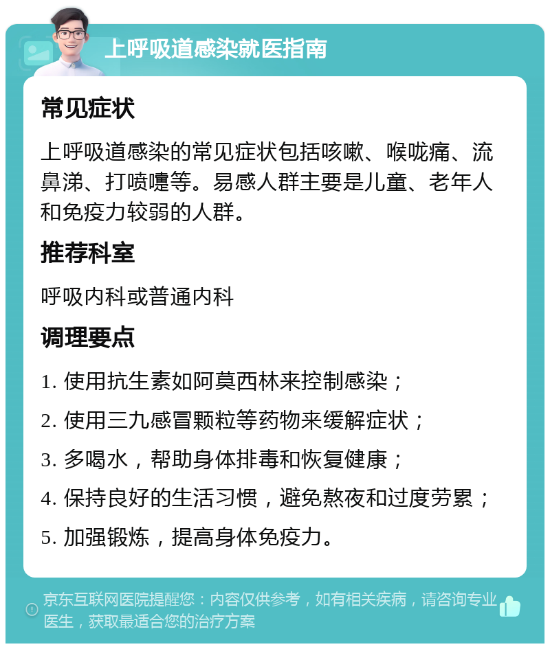 上呼吸道感染就医指南 常见症状 上呼吸道感染的常见症状包括咳嗽、喉咙痛、流鼻涕、打喷嚏等。易感人群主要是儿童、老年人和免疫力较弱的人群。 推荐科室 呼吸内科或普通内科 调理要点 1. 使用抗生素如阿莫西林来控制感染； 2. 使用三九感冒颗粒等药物来缓解症状； 3. 多喝水，帮助身体排毒和恢复健康； 4. 保持良好的生活习惯，避免熬夜和过度劳累； 5. 加强锻炼，提高身体免疫力。