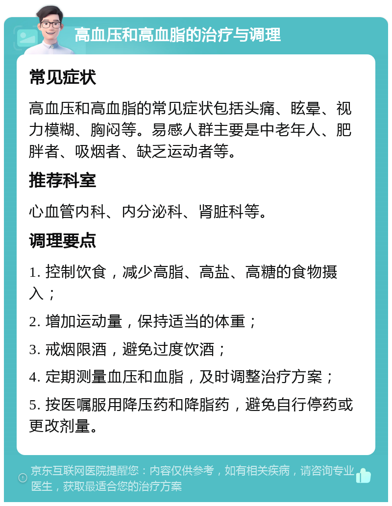 高血压和高血脂的治疗与调理 常见症状 高血压和高血脂的常见症状包括头痛、眩晕、视力模糊、胸闷等。易感人群主要是中老年人、肥胖者、吸烟者、缺乏运动者等。 推荐科室 心血管内科、内分泌科、肾脏科等。 调理要点 1. 控制饮食，减少高脂、高盐、高糖的食物摄入； 2. 增加运动量，保持适当的体重； 3. 戒烟限酒，避免过度饮酒； 4. 定期测量血压和血脂，及时调整治疗方案； 5. 按医嘱服用降压药和降脂药，避免自行停药或更改剂量。