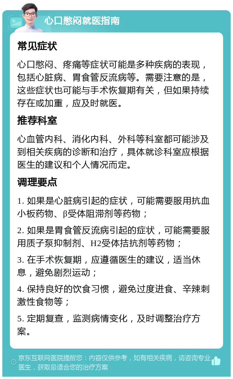 心口憋闷就医指南 常见症状 心口憋闷、疼痛等症状可能是多种疾病的表现，包括心脏病、胃食管反流病等。需要注意的是，这些症状也可能与手术恢复期有关，但如果持续存在或加重，应及时就医。 推荐科室 心血管内科、消化内科、外科等科室都可能涉及到相关疾病的诊断和治疗，具体就诊科室应根据医生的建议和个人情况而定。 调理要点 1. 如果是心脏病引起的症状，可能需要服用抗血小板药物、β受体阻滞剂等药物； 2. 如果是胃食管反流病引起的症状，可能需要服用质子泵抑制剂、H2受体拮抗剂等药物； 3. 在手术恢复期，应遵循医生的建议，适当休息，避免剧烈运动； 4. 保持良好的饮食习惯，避免过度进食、辛辣刺激性食物等； 5. 定期复查，监测病情变化，及时调整治疗方案。