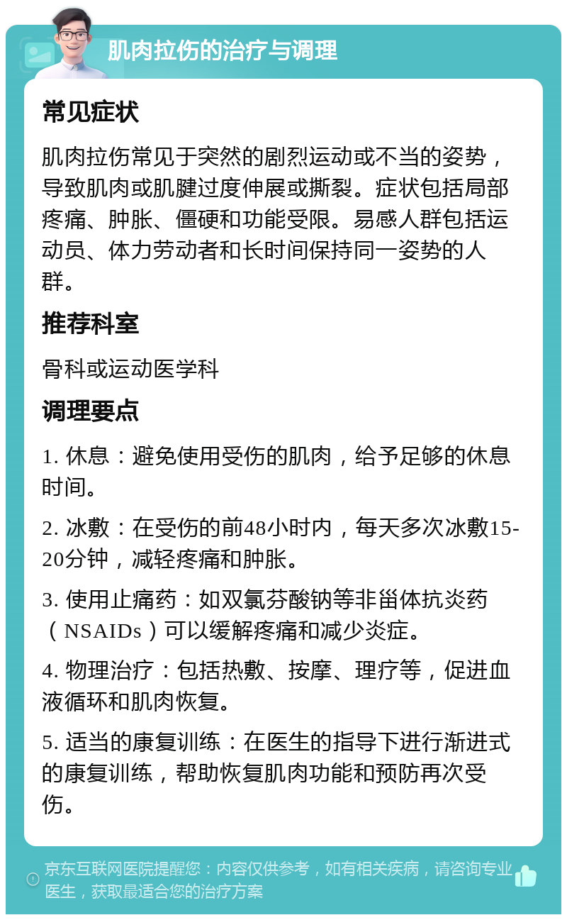 肌肉拉伤的治疗与调理 常见症状 肌肉拉伤常见于突然的剧烈运动或不当的姿势，导致肌肉或肌腱过度伸展或撕裂。症状包括局部疼痛、肿胀、僵硬和功能受限。易感人群包括运动员、体力劳动者和长时间保持同一姿势的人群。 推荐科室 骨科或运动医学科 调理要点 1. 休息：避免使用受伤的肌肉，给予足够的休息时间。 2. 冰敷：在受伤的前48小时内，每天多次冰敷15-20分钟，减轻疼痛和肿胀。 3. 使用止痛药：如双氯芬酸钠等非甾体抗炎药（NSAIDs）可以缓解疼痛和减少炎症。 4. 物理治疗：包括热敷、按摩、理疗等，促进血液循环和肌肉恢复。 5. 适当的康复训练：在医生的指导下进行渐进式的康复训练，帮助恢复肌肉功能和预防再次受伤。