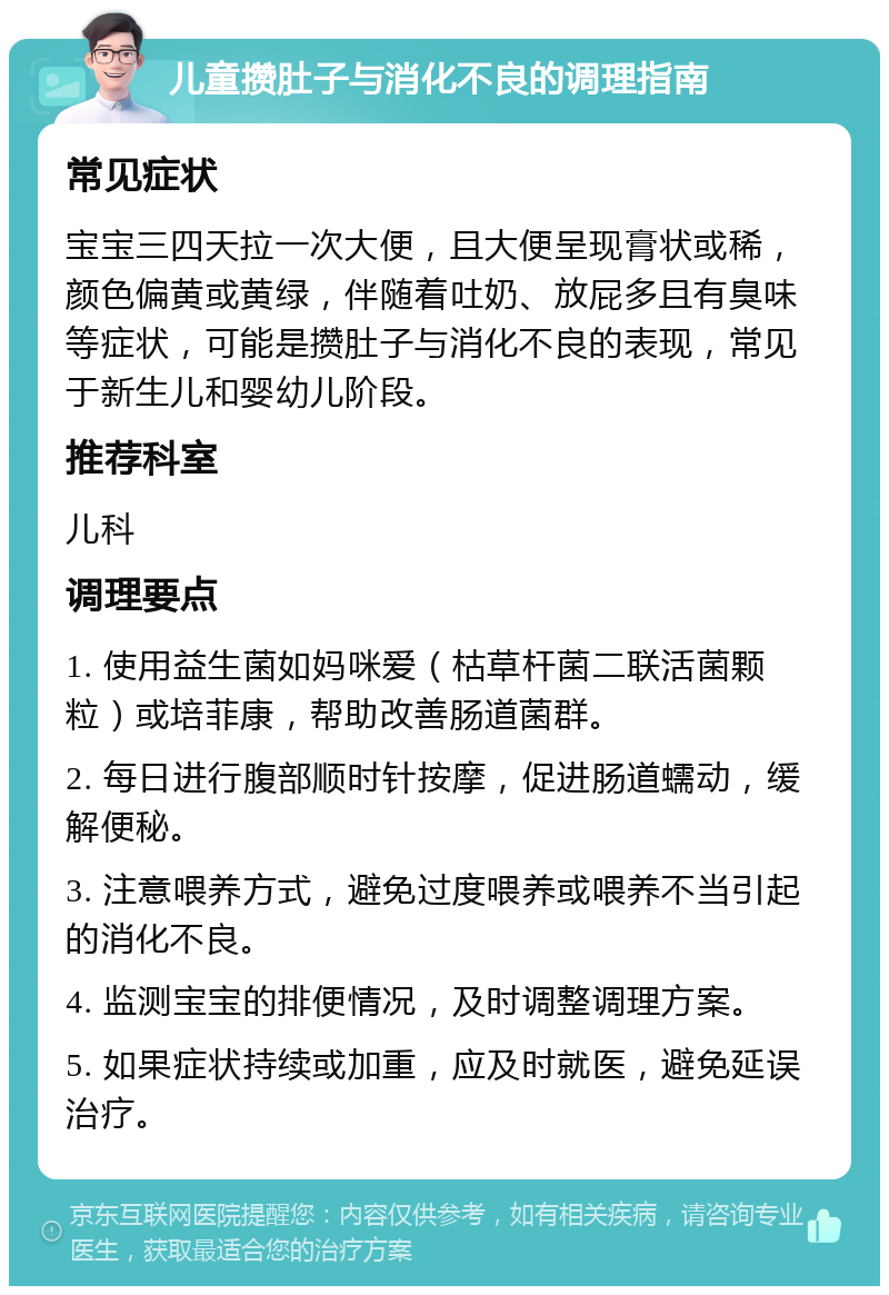 儿童攒肚子与消化不良的调理指南 常见症状 宝宝三四天拉一次大便，且大便呈现膏状或稀，颜色偏黄或黄绿，伴随着吐奶、放屁多且有臭味等症状，可能是攒肚子与消化不良的表现，常见于新生儿和婴幼儿阶段。 推荐科室 儿科 调理要点 1. 使用益生菌如妈咪爱（枯草杆菌二联活菌颗粒）或培菲康，帮助改善肠道菌群。 2. 每日进行腹部顺时针按摩，促进肠道蠕动，缓解便秘。 3. 注意喂养方式，避免过度喂养或喂养不当引起的消化不良。 4. 监测宝宝的排便情况，及时调整调理方案。 5. 如果症状持续或加重，应及时就医，避免延误治疗。