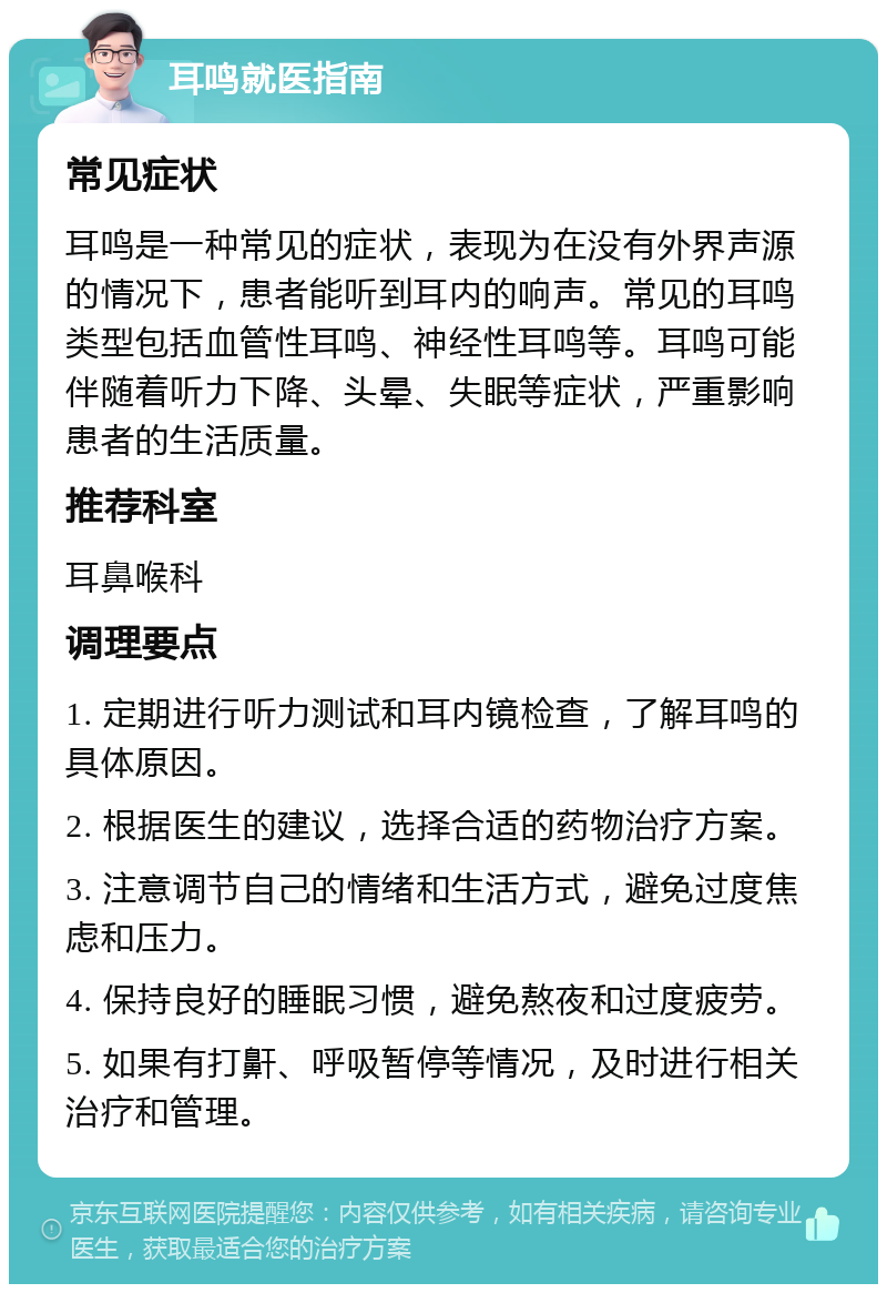 耳鸣就医指南 常见症状 耳鸣是一种常见的症状，表现为在没有外界声源的情况下，患者能听到耳内的响声。常见的耳鸣类型包括血管性耳鸣、神经性耳鸣等。耳鸣可能伴随着听力下降、头晕、失眠等症状，严重影响患者的生活质量。 推荐科室 耳鼻喉科 调理要点 1. 定期进行听力测试和耳内镜检查，了解耳鸣的具体原因。 2. 根据医生的建议，选择合适的药物治疗方案。 3. 注意调节自己的情绪和生活方式，避免过度焦虑和压力。 4. 保持良好的睡眠习惯，避免熬夜和过度疲劳。 5. 如果有打鼾、呼吸暂停等情况，及时进行相关治疗和管理。