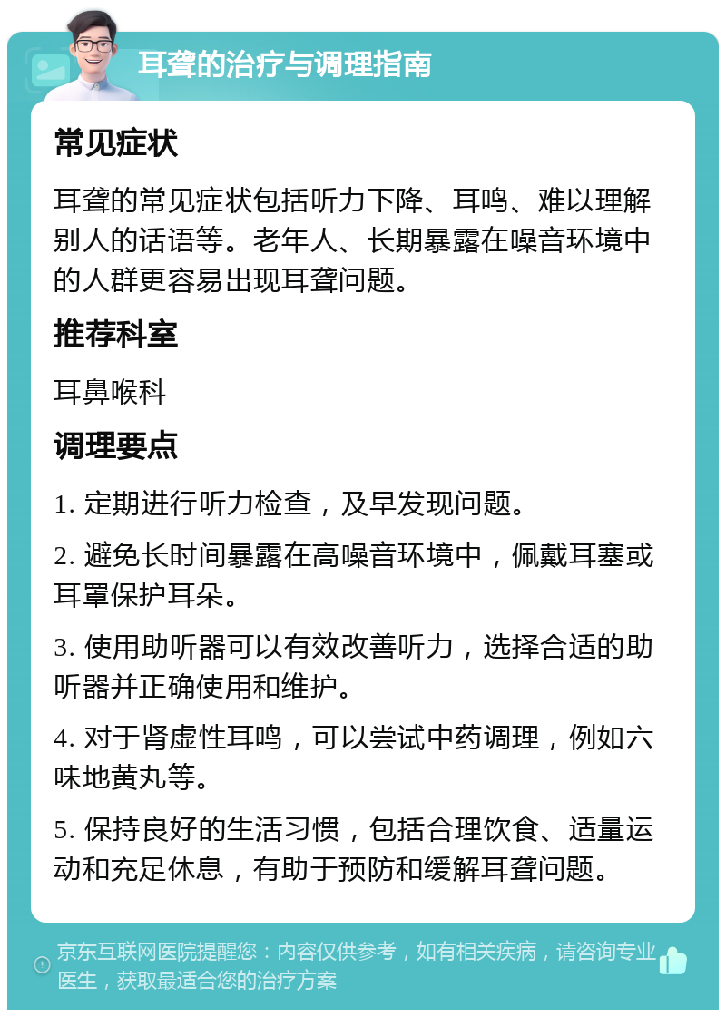 耳聋的治疗与调理指南 常见症状 耳聋的常见症状包括听力下降、耳鸣、难以理解别人的话语等。老年人、长期暴露在噪音环境中的人群更容易出现耳聋问题。 推荐科室 耳鼻喉科 调理要点 1. 定期进行听力检查，及早发现问题。 2. 避免长时间暴露在高噪音环境中，佩戴耳塞或耳罩保护耳朵。 3. 使用助听器可以有效改善听力，选择合适的助听器并正确使用和维护。 4. 对于肾虚性耳鸣，可以尝试中药调理，例如六味地黄丸等。 5. 保持良好的生活习惯，包括合理饮食、适量运动和充足休息，有助于预防和缓解耳聋问题。