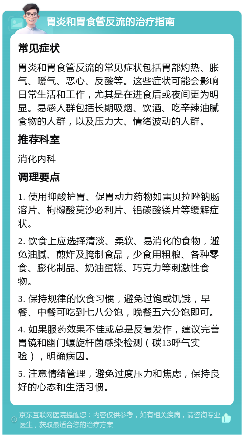 胃炎和胃食管反流的治疗指南 常见症状 胃炎和胃食管反流的常见症状包括胃部灼热、胀气、嗳气、恶心、反酸等。这些症状可能会影响日常生活和工作，尤其是在进食后或夜间更为明显。易感人群包括长期吸烟、饮酒、吃辛辣油腻食物的人群，以及压力大、情绪波动的人群。 推荐科室 消化内科 调理要点 1. 使用抑酸护胃、促胃动力药物如雷贝拉唑钠肠溶片、枸橼酸莫沙必利片、铝碳酸镁片等缓解症状。 2. 饮食上应选择清淡、柔软、易消化的食物，避免油腻、煎炸及腌制食品，少食用粗粮、各种零食、膨化制品、奶油蛋糕、巧克力等刺激性食物。 3. 保持规律的饮食习惯，避免过饱或饥饿，早餐、中餐可吃到七八分饱，晚餐五六分饱即可。 4. 如果服药效果不佳或总是反复发作，建议完善胃镜和幽门螺旋杆菌感染检测（碳13呼气实验），明确病因。 5. 注意情绪管理，避免过度压力和焦虑，保持良好的心态和生活习惯。