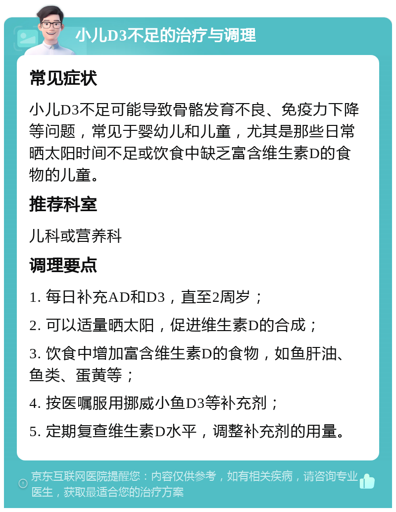 小儿D3不足的治疗与调理 常见症状 小儿D3不足可能导致骨骼发育不良、免疫力下降等问题，常见于婴幼儿和儿童，尤其是那些日常晒太阳时间不足或饮食中缺乏富含维生素D的食物的儿童。 推荐科室 儿科或营养科 调理要点 1. 每日补充AD和D3，直至2周岁； 2. 可以适量晒太阳，促进维生素D的合成； 3. 饮食中增加富含维生素D的食物，如鱼肝油、鱼类、蛋黄等； 4. 按医嘱服用挪威小鱼D3等补充剂； 5. 定期复查维生素D水平，调整补充剂的用量。