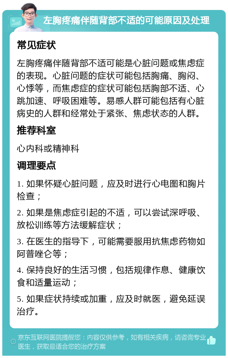 左胸疼痛伴随背部不适的可能原因及处理 常见症状 左胸疼痛伴随背部不适可能是心脏问题或焦虑症的表现。心脏问题的症状可能包括胸痛、胸闷、心悸等，而焦虑症的症状可能包括胸部不适、心跳加速、呼吸困难等。易感人群可能包括有心脏病史的人群和经常处于紧张、焦虑状态的人群。 推荐科室 心内科或精神科 调理要点 1. 如果怀疑心脏问题，应及时进行心电图和胸片检查； 2. 如果是焦虑症引起的不适，可以尝试深呼吸、放松训练等方法缓解症状； 3. 在医生的指导下，可能需要服用抗焦虑药物如阿普唑仑等； 4. 保持良好的生活习惯，包括规律作息、健康饮食和适量运动； 5. 如果症状持续或加重，应及时就医，避免延误治疗。