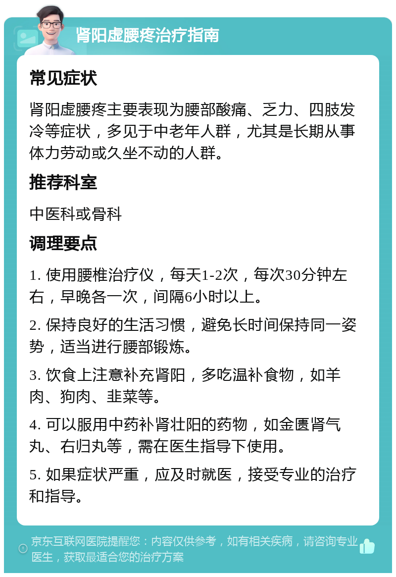 肾阳虚腰疼治疗指南 常见症状 肾阳虚腰疼主要表现为腰部酸痛、乏力、四肢发冷等症状，多见于中老年人群，尤其是长期从事体力劳动或久坐不动的人群。 推荐科室 中医科或骨科 调理要点 1. 使用腰椎治疗仪，每天1-2次，每次30分钟左右，早晚各一次，间隔6小时以上。 2. 保持良好的生活习惯，避免长时间保持同一姿势，适当进行腰部锻炼。 3. 饮食上注意补充肾阳，多吃温补食物，如羊肉、狗肉、韭菜等。 4. 可以服用中药补肾壮阳的药物，如金匮肾气丸、右归丸等，需在医生指导下使用。 5. 如果症状严重，应及时就医，接受专业的治疗和指导。