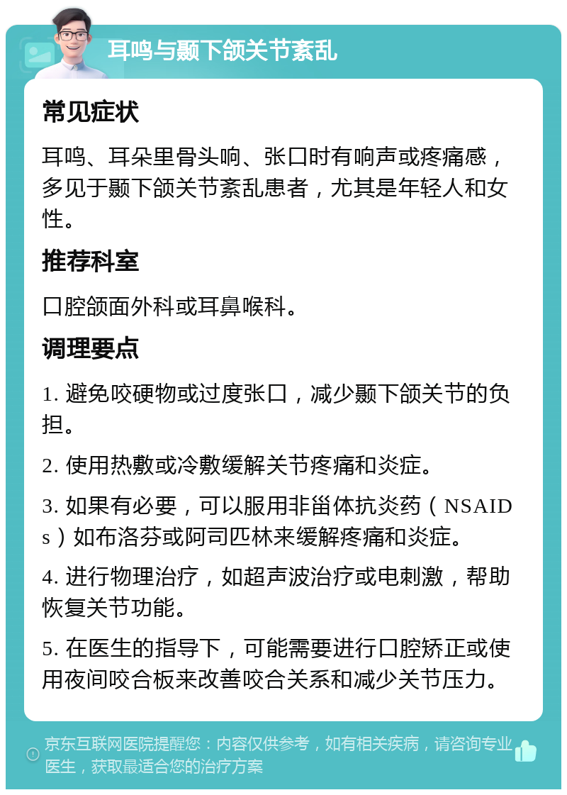 耳鸣与颞下颌关节紊乱 常见症状 耳鸣、耳朵里骨头响、张口时有响声或疼痛感，多见于颞下颌关节紊乱患者，尤其是年轻人和女性。 推荐科室 口腔颌面外科或耳鼻喉科。 调理要点 1. 避免咬硬物或过度张口，减少颞下颌关节的负担。 2. 使用热敷或冷敷缓解关节疼痛和炎症。 3. 如果有必要，可以服用非甾体抗炎药（NSAIDs）如布洛芬或阿司匹林来缓解疼痛和炎症。 4. 进行物理治疗，如超声波治疗或电刺激，帮助恢复关节功能。 5. 在医生的指导下，可能需要进行口腔矫正或使用夜间咬合板来改善咬合关系和减少关节压力。