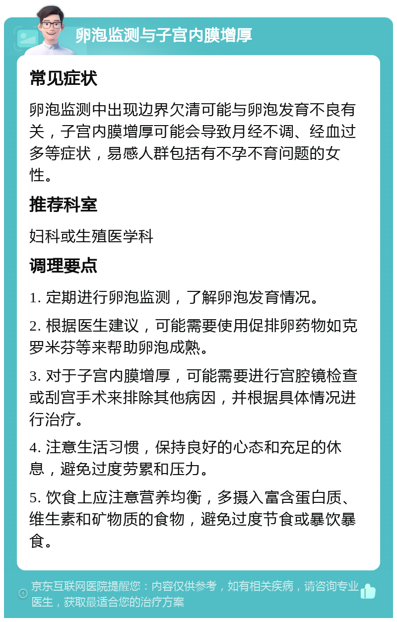 卵泡监测与子宫内膜增厚 常见症状 卵泡监测中出现边界欠清可能与卵泡发育不良有关，子宫内膜增厚可能会导致月经不调、经血过多等症状，易感人群包括有不孕不育问题的女性。 推荐科室 妇科或生殖医学科 调理要点 1. 定期进行卵泡监测，了解卵泡发育情况。 2. 根据医生建议，可能需要使用促排卵药物如克罗米芬等来帮助卵泡成熟。 3. 对于子宫内膜增厚，可能需要进行宫腔镜检查或刮宫手术来排除其他病因，并根据具体情况进行治疗。 4. 注意生活习惯，保持良好的心态和充足的休息，避免过度劳累和压力。 5. 饮食上应注意营养均衡，多摄入富含蛋白质、维生素和矿物质的食物，避免过度节食或暴饮暴食。