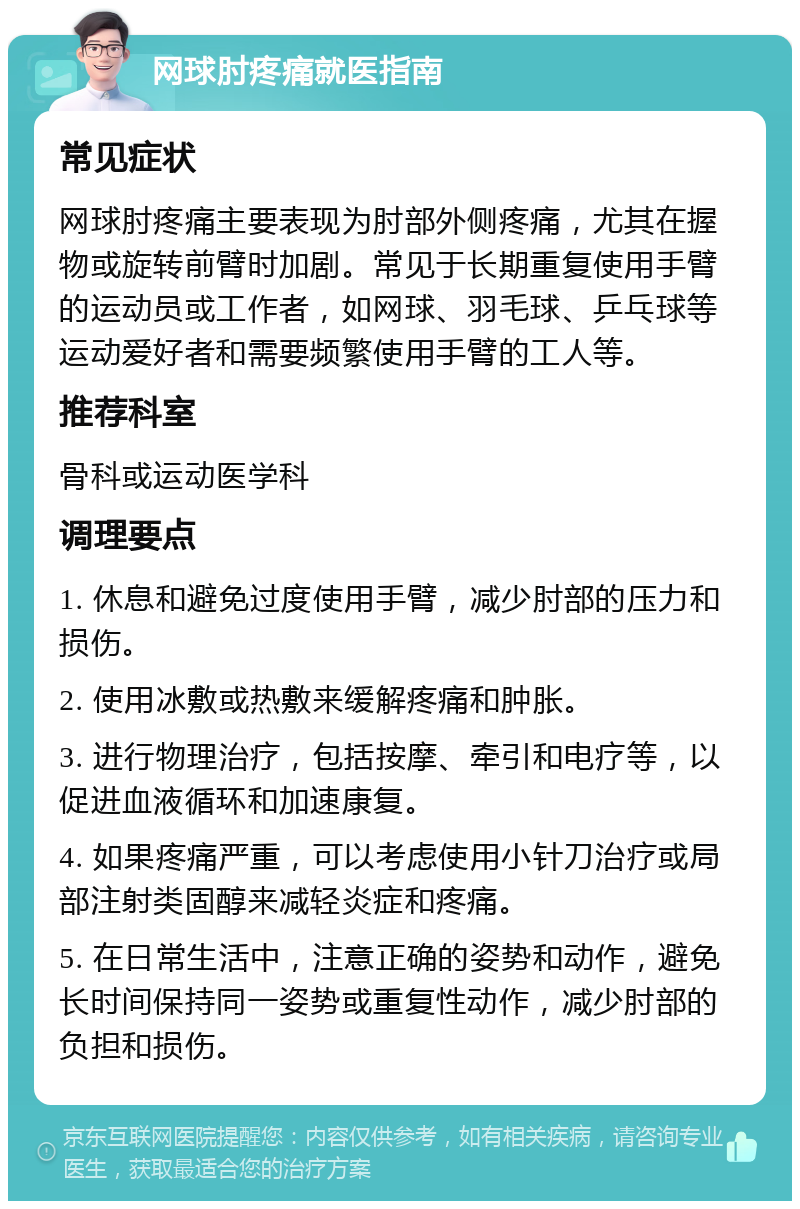 网球肘疼痛就医指南 常见症状 网球肘疼痛主要表现为肘部外侧疼痛，尤其在握物或旋转前臂时加剧。常见于长期重复使用手臂的运动员或工作者，如网球、羽毛球、乒乓球等运动爱好者和需要频繁使用手臂的工人等。 推荐科室 骨科或运动医学科 调理要点 1. 休息和避免过度使用手臂，减少肘部的压力和损伤。 2. 使用冰敷或热敷来缓解疼痛和肿胀。 3. 进行物理治疗，包括按摩、牵引和电疗等，以促进血液循环和加速康复。 4. 如果疼痛严重，可以考虑使用小针刀治疗或局部注射类固醇来减轻炎症和疼痛。 5. 在日常生活中，注意正确的姿势和动作，避免长时间保持同一姿势或重复性动作，减少肘部的负担和损伤。