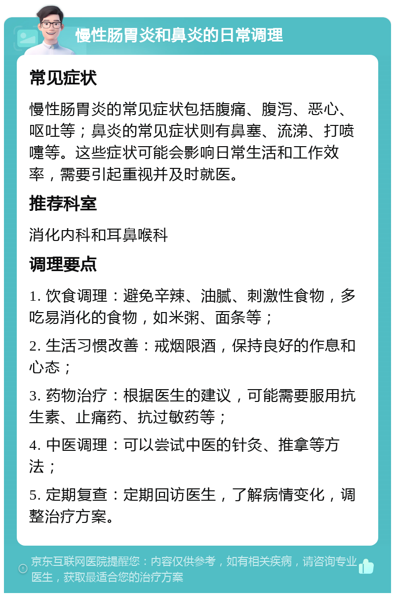 慢性肠胃炎和鼻炎的日常调理 常见症状 慢性肠胃炎的常见症状包括腹痛、腹泻、恶心、呕吐等；鼻炎的常见症状则有鼻塞、流涕、打喷嚏等。这些症状可能会影响日常生活和工作效率，需要引起重视并及时就医。 推荐科室 消化内科和耳鼻喉科 调理要点 1. 饮食调理：避免辛辣、油腻、刺激性食物，多吃易消化的食物，如米粥、面条等； 2. 生活习惯改善：戒烟限酒，保持良好的作息和心态； 3. 药物治疗：根据医生的建议，可能需要服用抗生素、止痛药、抗过敏药等； 4. 中医调理：可以尝试中医的针灸、推拿等方法； 5. 定期复查：定期回访医生，了解病情变化，调整治疗方案。