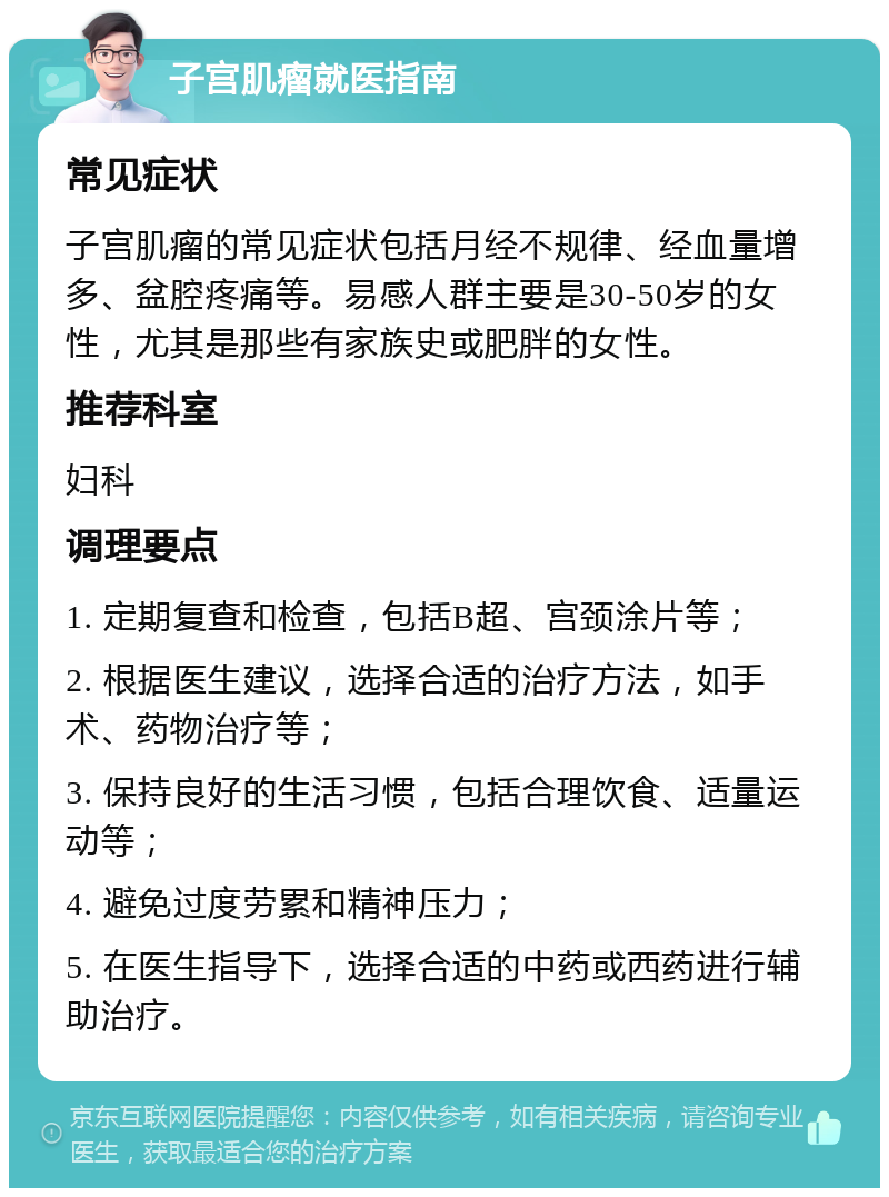 子宫肌瘤就医指南 常见症状 子宫肌瘤的常见症状包括月经不规律、经血量增多、盆腔疼痛等。易感人群主要是30-50岁的女性，尤其是那些有家族史或肥胖的女性。 推荐科室 妇科 调理要点 1. 定期复查和检查，包括B超、宫颈涂片等； 2. 根据医生建议，选择合适的治疗方法，如手术、药物治疗等； 3. 保持良好的生活习惯，包括合理饮食、适量运动等； 4. 避免过度劳累和精神压力； 5. 在医生指导下，选择合适的中药或西药进行辅助治疗。