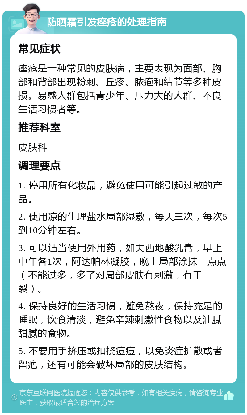 防晒霜引发痤疮的处理指南 常见症状 痤疮是一种常见的皮肤病，主要表现为面部、胸部和背部出现粉刺、丘疹、脓疱和结节等多种皮损。易感人群包括青少年、压力大的人群、不良生活习惯者等。 推荐科室 皮肤科 调理要点 1. 停用所有化妆品，避免使用可能引起过敏的产品。 2. 使用凉的生理盐水局部湿敷，每天三次，每次5到10分钟左右。 3. 可以适当使用外用药，如夫西地酸乳膏，早上中午各1次，阿达帕林凝胶，晚上局部涂抹一点点（不能过多，多了对局部皮肤有刺激，有干裂）。 4. 保持良好的生活习惯，避免熬夜，保持充足的睡眠，饮食清淡，避免辛辣刺激性食物以及油腻甜腻的食物。 5. 不要用手挤压或扣挠痘痘，以免炎症扩散或者留疤，还有可能会破坏局部的皮肤结构。