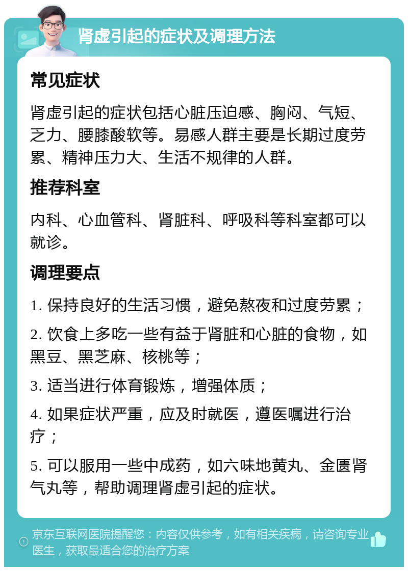 肾虚引起的症状及调理方法 常见症状 肾虚引起的症状包括心脏压迫感、胸闷、气短、乏力、腰膝酸软等。易感人群主要是长期过度劳累、精神压力大、生活不规律的人群。 推荐科室 内科、心血管科、肾脏科、呼吸科等科室都可以就诊。 调理要点 1. 保持良好的生活习惯，避免熬夜和过度劳累； 2. 饮食上多吃一些有益于肾脏和心脏的食物，如黑豆、黑芝麻、核桃等； 3. 适当进行体育锻炼，增强体质； 4. 如果症状严重，应及时就医，遵医嘱进行治疗； 5. 可以服用一些中成药，如六味地黄丸、金匮肾气丸等，帮助调理肾虚引起的症状。