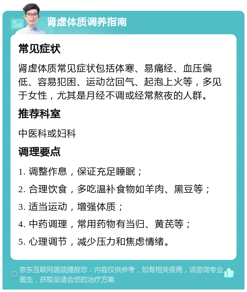 肾虚体质调养指南 常见症状 肾虚体质常见症状包括体寒、易痛经、血压偏低、容易犯困、运动岔回气、起泡上火等，多见于女性，尤其是月经不调或经常熬夜的人群。 推荐科室 中医科或妇科 调理要点 1. 调整作息，保证充足睡眠； 2. 合理饮食，多吃温补食物如羊肉、黑豆等； 3. 适当运动，增强体质； 4. 中药调理，常用药物有当归、黄芪等； 5. 心理调节，减少压力和焦虑情绪。