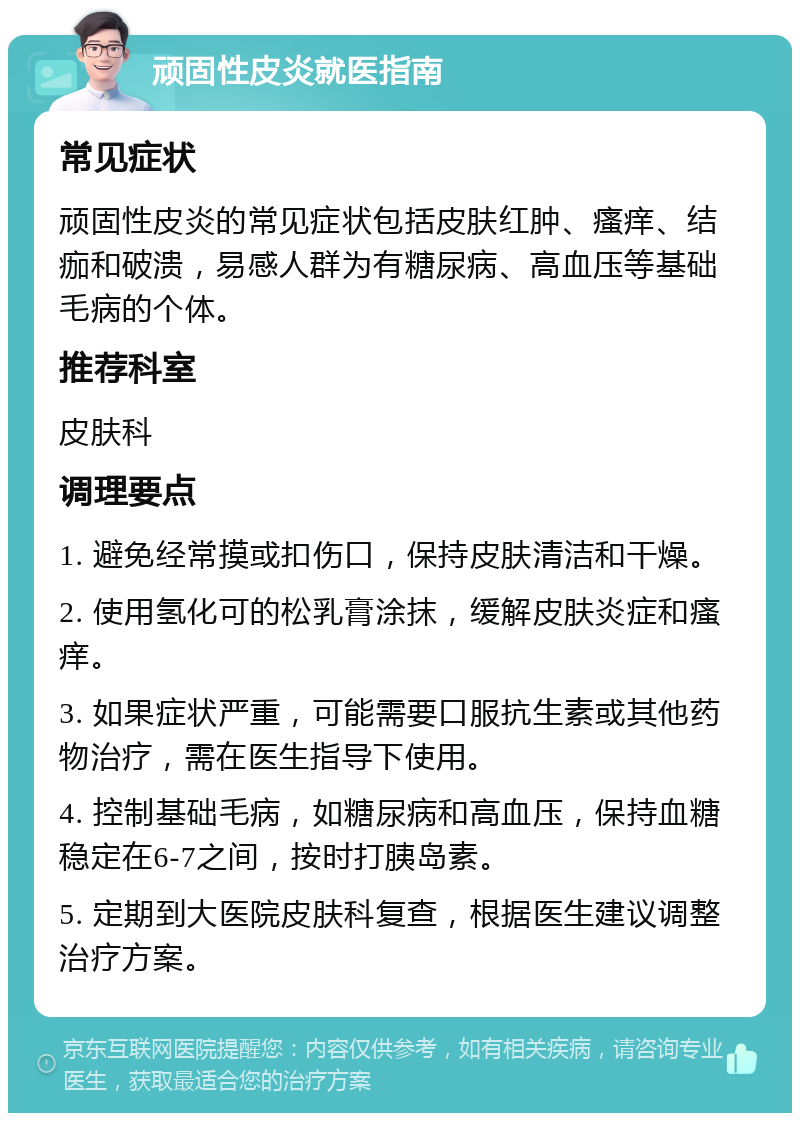 顽固性皮炎就医指南 常见症状 顽固性皮炎的常见症状包括皮肤红肿、瘙痒、结痂和破溃，易感人群为有糖尿病、高血压等基础毛病的个体。 推荐科室 皮肤科 调理要点 1. 避免经常摸或扣伤口，保持皮肤清洁和干燥。 2. 使用氢化可的松乳膏涂抹，缓解皮肤炎症和瘙痒。 3. 如果症状严重，可能需要口服抗生素或其他药物治疗，需在医生指导下使用。 4. 控制基础毛病，如糖尿病和高血压，保持血糖稳定在6-7之间，按时打胰岛素。 5. 定期到大医院皮肤科复查，根据医生建议调整治疗方案。