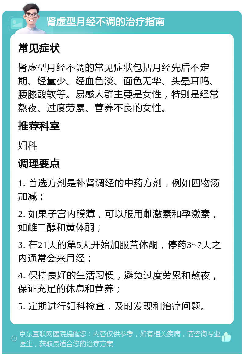 肾虚型月经不调的治疗指南 常见症状 肾虚型月经不调的常见症状包括月经先后不定期、经量少、经血色淡、面色无华、头晕耳鸣、腰膝酸软等。易感人群主要是女性，特别是经常熬夜、过度劳累、营养不良的女性。 推荐科室 妇科 调理要点 1. 首选方剂是补肾调经的中药方剂，例如四物汤加减； 2. 如果子宫内膜薄，可以服用雌激素和孕激素，如雌二醇和黄体酮； 3. 在21天的第5天开始加服黄体酮，停药3~7天之内通常会来月经； 4. 保持良好的生活习惯，避免过度劳累和熬夜，保证充足的休息和营养； 5. 定期进行妇科检查，及时发现和治疗问题。