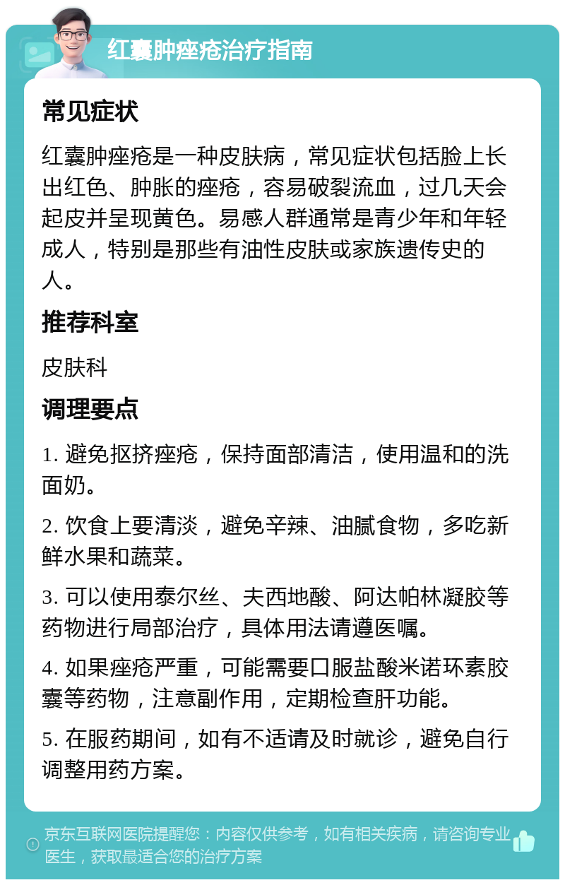 红囊肿痤疮治疗指南 常见症状 红囊肿痤疮是一种皮肤病，常见症状包括脸上长出红色、肿胀的痤疮，容易破裂流血，过几天会起皮并呈现黄色。易感人群通常是青少年和年轻成人，特别是那些有油性皮肤或家族遗传史的人。 推荐科室 皮肤科 调理要点 1. 避免抠挤痤疮，保持面部清洁，使用温和的洗面奶。 2. 饮食上要清淡，避免辛辣、油腻食物，多吃新鲜水果和蔬菜。 3. 可以使用泰尔丝、夫西地酸、阿达帕林凝胶等药物进行局部治疗，具体用法请遵医嘱。 4. 如果痤疮严重，可能需要口服盐酸米诺环素胶囊等药物，注意副作用，定期检查肝功能。 5. 在服药期间，如有不适请及时就诊，避免自行调整用药方案。