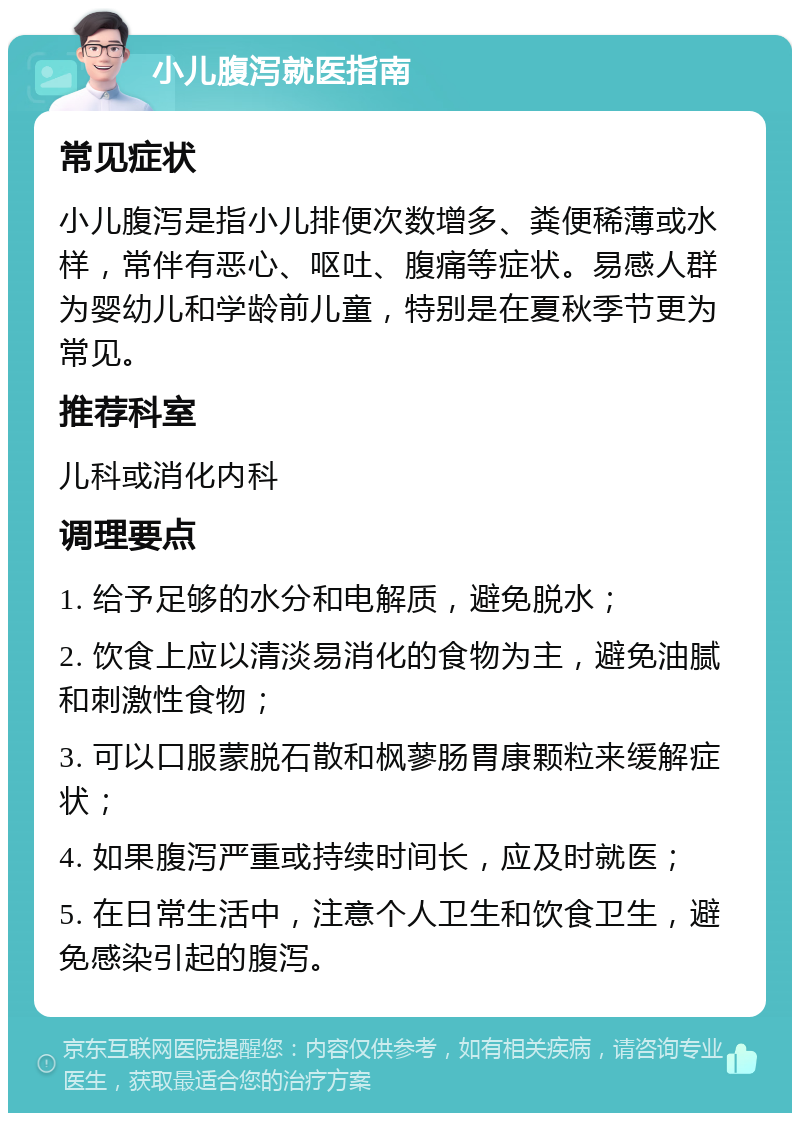 小儿腹泻就医指南 常见症状 小儿腹泻是指小儿排便次数增多、粪便稀薄或水样，常伴有恶心、呕吐、腹痛等症状。易感人群为婴幼儿和学龄前儿童，特别是在夏秋季节更为常见。 推荐科室 儿科或消化内科 调理要点 1. 给予足够的水分和电解质，避免脱水； 2. 饮食上应以清淡易消化的食物为主，避免油腻和刺激性食物； 3. 可以口服蒙脱石散和枫蓼肠胃康颗粒来缓解症状； 4. 如果腹泻严重或持续时间长，应及时就医； 5. 在日常生活中，注意个人卫生和饮食卫生，避免感染引起的腹泻。