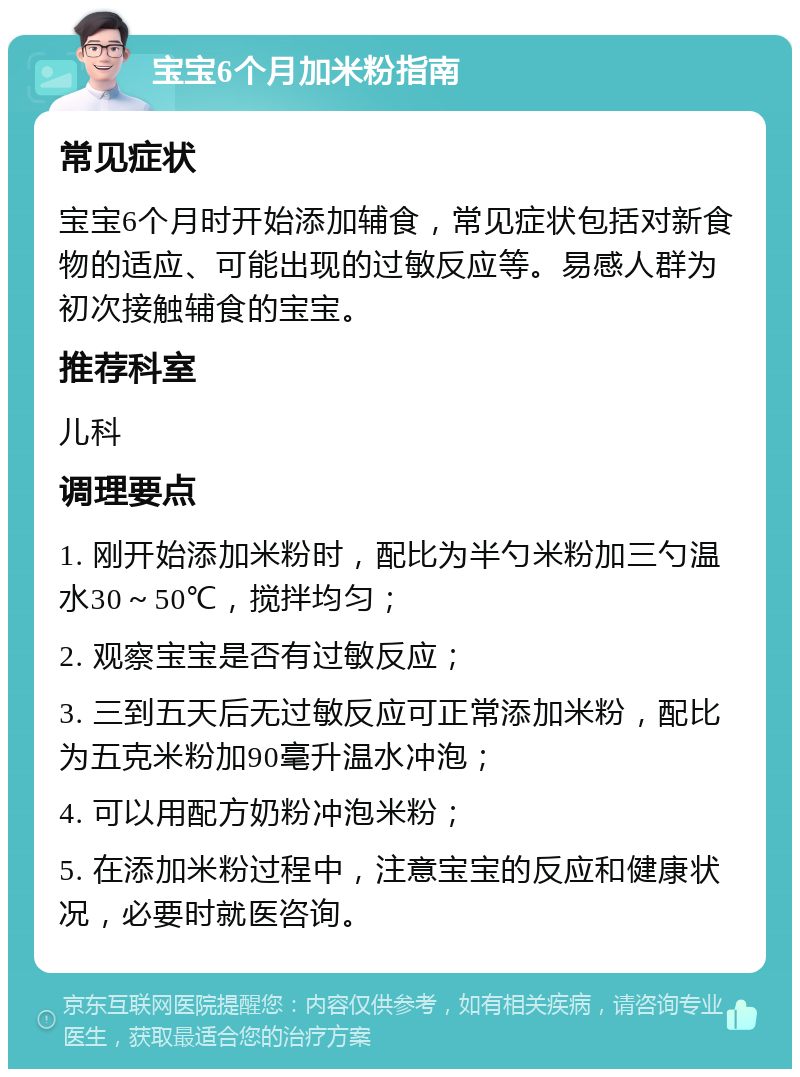 宝宝6个月加米粉指南 常见症状 宝宝6个月时开始添加辅食，常见症状包括对新食物的适应、可能出现的过敏反应等。易感人群为初次接触辅食的宝宝。 推荐科室 儿科 调理要点 1. 刚开始添加米粉时，配比为半勺米粉加三勺温水30～50℃，搅拌均匀； 2. 观察宝宝是否有过敏反应； 3. 三到五天后无过敏反应可正常添加米粉，配比为五克米粉加90毫升温水冲泡； 4. 可以用配方奶粉冲泡米粉； 5. 在添加米粉过程中，注意宝宝的反应和健康状况，必要时就医咨询。