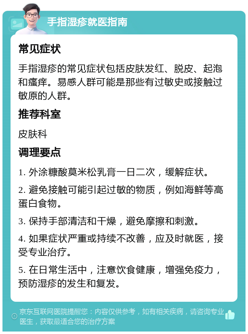 手指湿疹就医指南 常见症状 手指湿疹的常见症状包括皮肤发红、脱皮、起泡和瘙痒。易感人群可能是那些有过敏史或接触过敏原的人群。 推荐科室 皮肤科 调理要点 1. 外涂糠酸莫米松乳膏一日二次，缓解症状。 2. 避免接触可能引起过敏的物质，例如海鲜等高蛋白食物。 3. 保持手部清洁和干燥，避免摩擦和刺激。 4. 如果症状严重或持续不改善，应及时就医，接受专业治疗。 5. 在日常生活中，注意饮食健康，增强免疫力，预防湿疹的发生和复发。