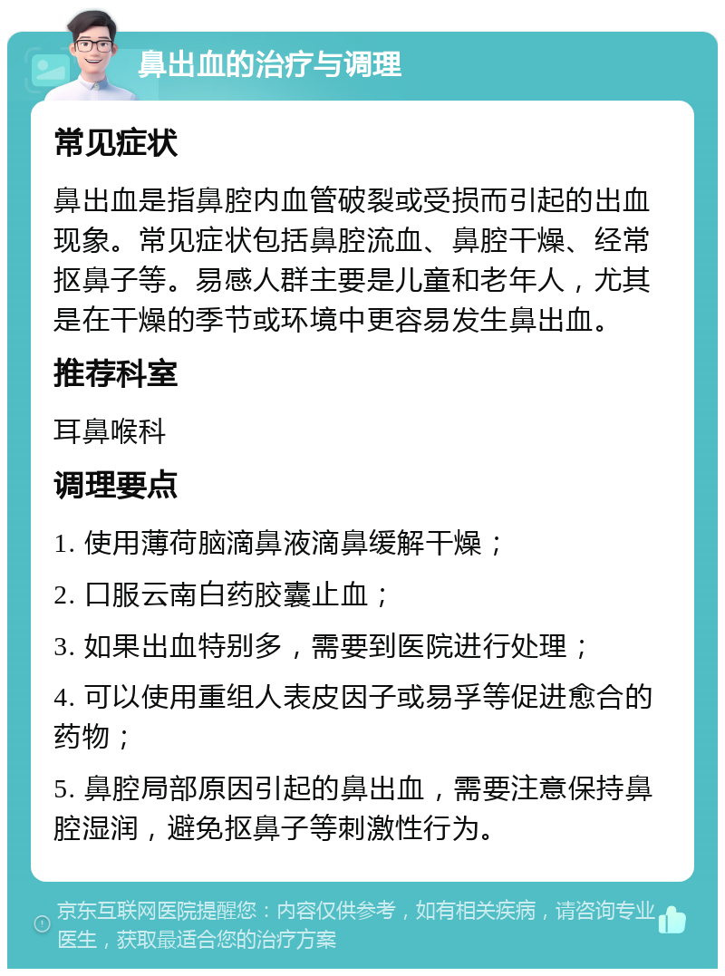 鼻出血的治疗与调理 常见症状 鼻出血是指鼻腔内血管破裂或受损而引起的出血现象。常见症状包括鼻腔流血、鼻腔干燥、经常抠鼻子等。易感人群主要是儿童和老年人，尤其是在干燥的季节或环境中更容易发生鼻出血。 推荐科室 耳鼻喉科 调理要点 1. 使用薄荷脑滴鼻液滴鼻缓解干燥； 2. 口服云南白药胶囊止血； 3. 如果出血特别多，需要到医院进行处理； 4. 可以使用重组人表皮因子或易孚等促进愈合的药物； 5. 鼻腔局部原因引起的鼻出血，需要注意保持鼻腔湿润，避免抠鼻子等刺激性行为。