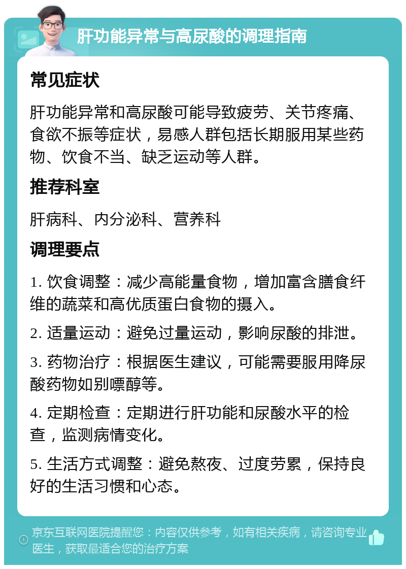 肝功能异常与高尿酸的调理指南 常见症状 肝功能异常和高尿酸可能导致疲劳、关节疼痛、食欲不振等症状，易感人群包括长期服用某些药物、饮食不当、缺乏运动等人群。 推荐科室 肝病科、内分泌科、营养科 调理要点 1. 饮食调整：减少高能量食物，增加富含膳食纤维的蔬菜和高优质蛋白食物的摄入。 2. 适量运动：避免过量运动，影响尿酸的排泄。 3. 药物治疗：根据医生建议，可能需要服用降尿酸药物如别嘌醇等。 4. 定期检查：定期进行肝功能和尿酸水平的检查，监测病情变化。 5. 生活方式调整：避免熬夜、过度劳累，保持良好的生活习惯和心态。