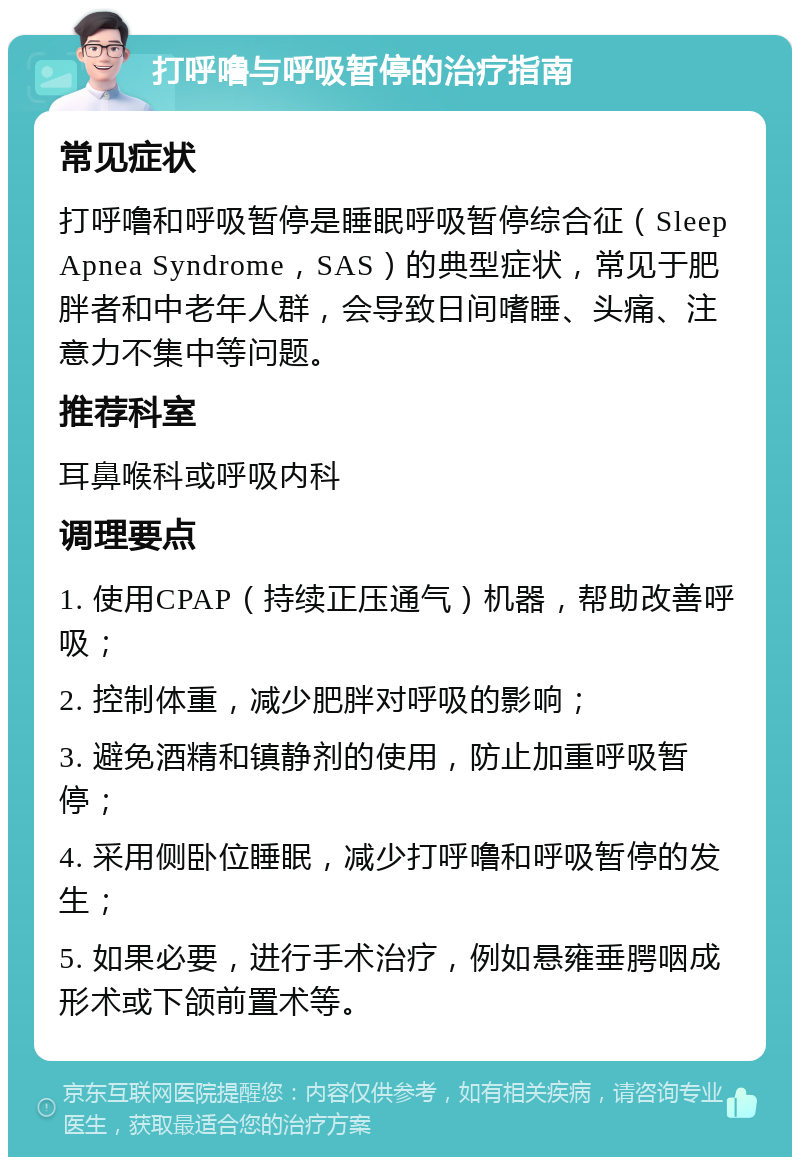 打呼噜与呼吸暂停的治疗指南 常见症状 打呼噜和呼吸暂停是睡眠呼吸暂停综合征（Sleep Apnea Syndrome，SAS）的典型症状，常见于肥胖者和中老年人群，会导致日间嗜睡、头痛、注意力不集中等问题。 推荐科室 耳鼻喉科或呼吸内科 调理要点 1. 使用CPAP（持续正压通气）机器，帮助改善呼吸； 2. 控制体重，减少肥胖对呼吸的影响； 3. 避免酒精和镇静剂的使用，防止加重呼吸暂停； 4. 采用侧卧位睡眠，减少打呼噜和呼吸暂停的发生； 5. 如果必要，进行手术治疗，例如悬雍垂腭咽成形术或下颌前置术等。