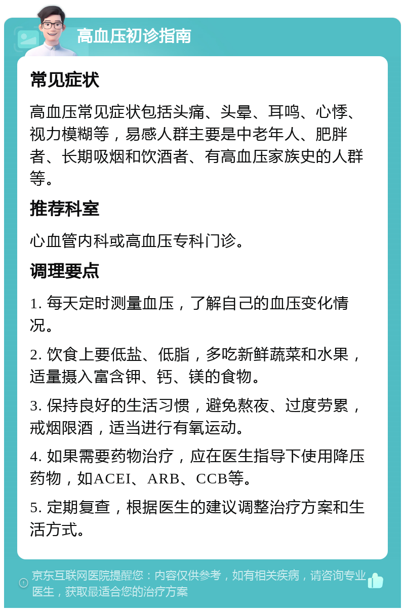 高血压初诊指南 常见症状 高血压常见症状包括头痛、头晕、耳鸣、心悸、视力模糊等，易感人群主要是中老年人、肥胖者、长期吸烟和饮酒者、有高血压家族史的人群等。 推荐科室 心血管内科或高血压专科门诊。 调理要点 1. 每天定时测量血压，了解自己的血压变化情况。 2. 饮食上要低盐、低脂，多吃新鲜蔬菜和水果，适量摄入富含钾、钙、镁的食物。 3. 保持良好的生活习惯，避免熬夜、过度劳累，戒烟限酒，适当进行有氧运动。 4. 如果需要药物治疗，应在医生指导下使用降压药物，如ACEI、ARB、CCB等。 5. 定期复查，根据医生的建议调整治疗方案和生活方式。