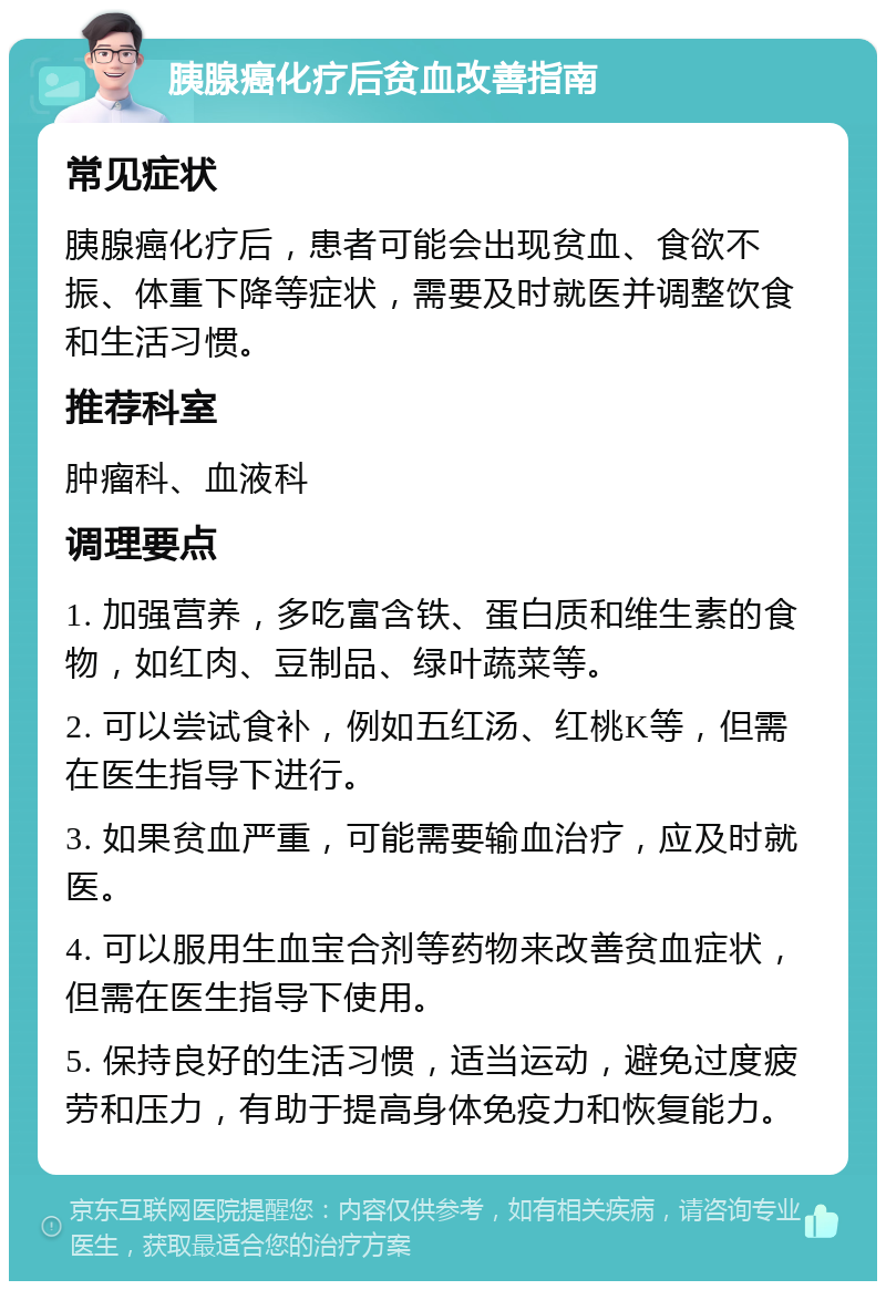 胰腺癌化疗后贫血改善指南 常见症状 胰腺癌化疗后，患者可能会出现贫血、食欲不振、体重下降等症状，需要及时就医并调整饮食和生活习惯。 推荐科室 肿瘤科、血液科 调理要点 1. 加强营养，多吃富含铁、蛋白质和维生素的食物，如红肉、豆制品、绿叶蔬菜等。 2. 可以尝试食补，例如五红汤、红桃K等，但需在医生指导下进行。 3. 如果贫血严重，可能需要输血治疗，应及时就医。 4. 可以服用生血宝合剂等药物来改善贫血症状，但需在医生指导下使用。 5. 保持良好的生活习惯，适当运动，避免过度疲劳和压力，有助于提高身体免疫力和恢复能力。