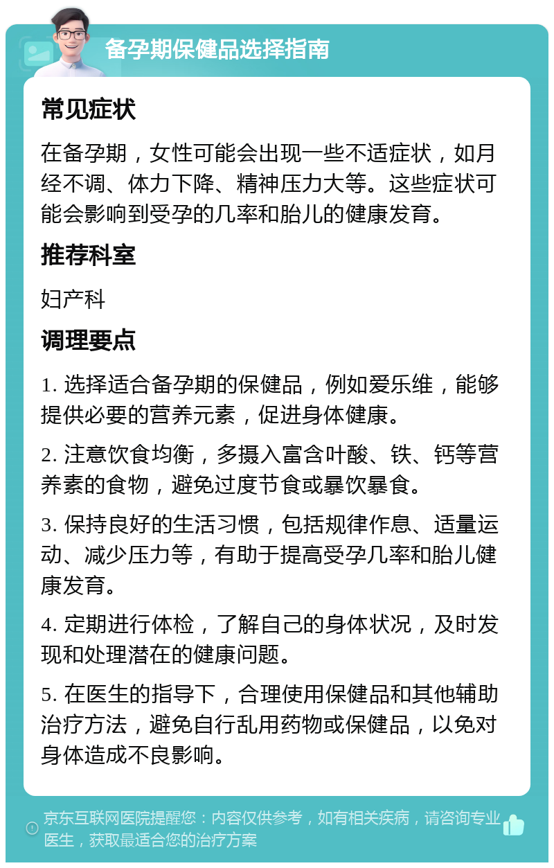 备孕期保健品选择指南 常见症状 在备孕期，女性可能会出现一些不适症状，如月经不调、体力下降、精神压力大等。这些症状可能会影响到受孕的几率和胎儿的健康发育。 推荐科室 妇产科 调理要点 1. 选择适合备孕期的保健品，例如爱乐维，能够提供必要的营养元素，促进身体健康。 2. 注意饮食均衡，多摄入富含叶酸、铁、钙等营养素的食物，避免过度节食或暴饮暴食。 3. 保持良好的生活习惯，包括规律作息、适量运动、减少压力等，有助于提高受孕几率和胎儿健康发育。 4. 定期进行体检，了解自己的身体状况，及时发现和处理潜在的健康问题。 5. 在医生的指导下，合理使用保健品和其他辅助治疗方法，避免自行乱用药物或保健品，以免对身体造成不良影响。